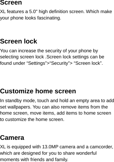 Screen XL features a 5.0&quot; high definition screen. Which make your phone looks fascinating.       Screen lock You can increase the security of your phone by selecting screen lock .Screen lock settings can be found under “Settings”&gt;“Security”&gt; “Screen lock”. Customize home screen In standby mode, touch and hold an empty area to add set wallpapers. You can also remove items from the home screen, move items, add items to home screen to customize the home screen. Camera  XL is equipped with 13.0MP camera and a camcorder, which are designed for you to share wonderful moments with friends and family. 