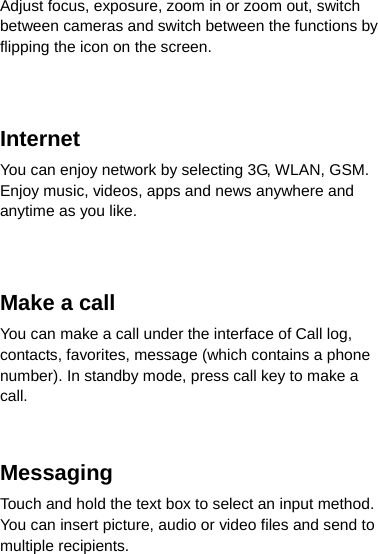 Adjust focus, exposure, zoom in or zoom out, switch between cameras and switch between the functions by flipping the icon on the screen.   Internet  You can enjoy network by selecting 3G, WLAN, GSM. Enjoy music, videos, apps and news anywhere and anytime as you like.   Make a call You can make a call under the interface of Call log, contacts, favorites, message (which contains a phone number). In standby mode, press call key to make a call.   Messaging  Touch and hold the text box to select an input method. You can insert picture, audio or video files and send to multiple recipients. 