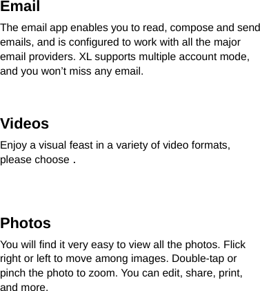 Email The email app enables you to read, compose and send emails, and is configured to work with all the major email providers. XL supports multiple account mode, and you won’t miss any email.   Videos Enjoy a visual feast in a variety of video formats, please choose .   Photos  You will find it very easy to view all the photos. Flick right or left to move among images. Double-tap or pinch the photo to zoom. You can edit, share, print, and more. 