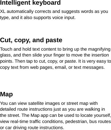 Intelligent keyboard XL automatically corrects and suggests words as you type, and it also supports voice input.   Cut, copy, and paste Touch and hold text content to bring up the magnifying glass, and then slide your finger to move the insertion points. Then tap to cut, copy, or paste. It is very easy to copy text from web pages, email, or text messages.   Map You can view satellite images or street map with detailed route instructions just as you are walking in the street. The Map app can be used to locate yourself, view real-time traffic conditions, pedestrian, bus routes or car driving route instructions.     