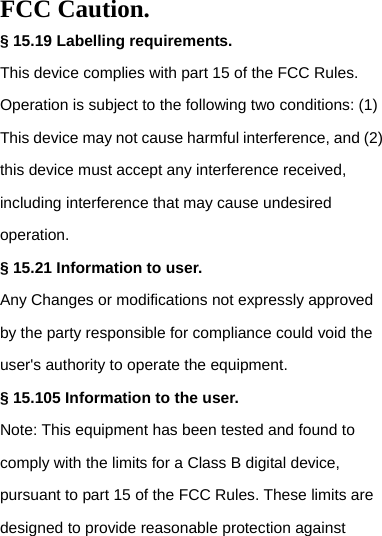 FCC Caution. § 15.19 Labelling requirements. This device complies with part 15 of the FCC Rules. Operation is subject to the following two conditions: (1) This device may not cause harmful interference, and (2) this device must accept any interference received, including interference that may cause undesired operation. § 15.21 Information to user. Any Changes or modifications not expressly approved by the party responsible for compliance could void the user&apos;s authority to operate the equipment. § 15.105 Information to the user. Note: This equipment has been tested and found to comply with the limits for a Class B digital device, pursuant to part 15 of the FCC Rules. These limits are designed to provide reasonable protection against 