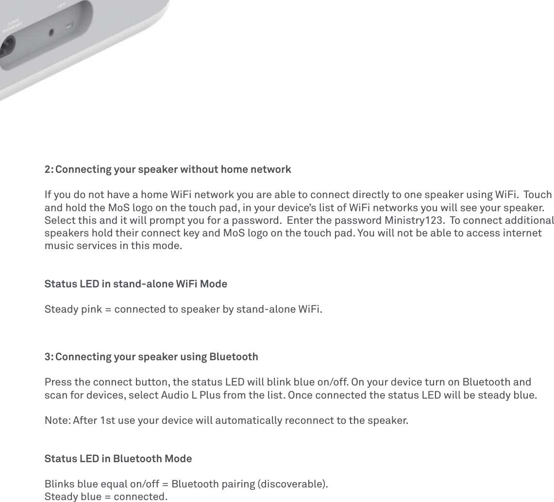 2: Connecting your speaker without home networkIf you do not have a home WiFi network you are able to connect directly to one speaker using WiFi.  Touch and hold the MoS logo on the touch pad, in your device’s list of WiFi networks you will see your speaker.  Select this and it will prompt you for a password.  Enter the password Ministry123.  To connect additional speakers hold their connect key and MoS logo on the touch pad. You will not be able to access internet music services in this mode. Status LED in stand-alone WiFi ModeSteady pink = connected to speaker by stand-alone WiFi.3: Connecting your speaker using Bluetooth Press the connect button, the status LED will blink blue on/off. On your device turn on Bluetooth and scan for devices, select Audio L Plus from the list. Once connected the status LED will be steady blue. Note: After 1st use your device will automatically reconnect to the speaker. Status LED in Bluetooth ModeBlinks blue equal on/off = Bluetooth pairing (discoverable).Steady blue = connected.