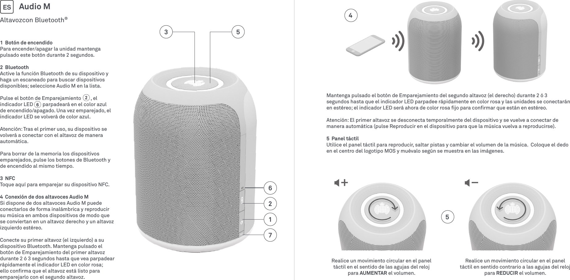 1  Botón de encendidoPara encender/apagar la unidad mantenga pulsado este botón durante 2 segundos.2  BluetoothActive la función Bluetooth de su dispositivo y haga un escaneado para buscar dispositivos disponibles; seleccione Audio M en la lista.Pulse el botón de Emparejamiento        , el indicador LED        parpadeará en el color azul de encendido/apagado. Una vez emparejado, el indicador LED se volverá de color azul.Atención: Tras el primer uso, su dispositivo se volverá a conectar con el altavoz de manera automática. Para borrar de la memoria los dispositivos emparejados, pulse los botones de Bluetooth y de encendido al mismo tiempo.3  NFCToque aquí para emparejar su dispositivo NFC.4  Conexión de dos altavoces Audio MSi dispone de dos altavoces Audio M puede conectarlos de forma inalámbrica y reproducir su música en ambos dispositivos de modo que se conviertan en un altavoz derecho y un altavoz izquierdo estéreo.Conecte su primer altavoz (el izquierdo) a su dispositivo Bluetooth. Mantenga pulsado el botón de Emparejamiento del primer altavoz durante 2 ó 3 segundos hasta que vea parpadear rápidamente el indicador LED en color rosa; ello conﬁrma que el altavoz está listo para emparejarlo con el segundo altavoz. Altavozcon Bluetooth®Audio MES712653Realice un movimiento circular en el panel táctil en el sentido de las agujas del reloj para AUMENTAR el volumen.Realice un movimiento circular en el panel táctil en sentido contrario a las agujas del reloj para REDUCIR el volumen.4562Mantenga pulsado el botón de Emparejamiento del segundo altavoz (el derecho) durante 2 ó 3 segundos hasta que el indicador LED parpadee rápidamente en color rosa y las unidades se conectarán en estéreo; el indicador LED será ahora de color rosa ﬁjo para conﬁrmar que están en estéreo.Atención: El primer altavoz se desconecta temporalmente del dispositivo y se vuelve a conectar de manera automática (pulse Reproducir en el dispositivo para que la música vuelva a reproducirse). 5  Panel táctilUtilice el panel táctil para reproducir, saltar pistas y cambiar el volumen de la música.  Coloque el dedo en el centro del logotipo MOS y muévalo según se muestra en las imágenes.