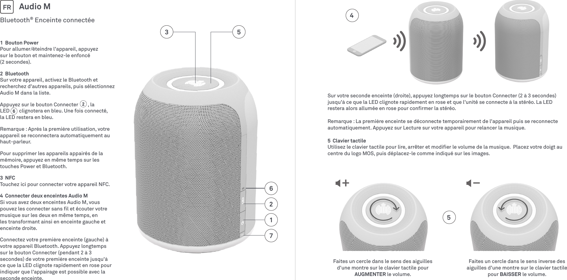 1  Bouton PowerPour allumer/éteindre l&apos;appareil, appuyez  sur le bouton et maintenez-le enfoncé  (2 secondes).2  BluetoothSur votre appareil, activez le Bluetooth et recherchez d&apos;autres appareils, puis sélectionnez AudioM dans la liste.Appuyez sur le bouton Connecter        , la LED        clignotera en bleu. Une fois connecté,  la LED restera en bleu.Remarque: Après la première utilisation, votre appareil se reconnectera automatiquement au haut-parleur. Pour supprimer les appareils appairés de la mémoire, appuyez en même temps sur les touches Power et Bluetooth.3  NFCTouchez ici pour connecter votre appareil NFC.4  Connecter deux enceintes Audio MSi vous avez deux enceintes Audio M, vous pouvez les connecter sans ﬁl et écouter votre musique sur les deux en même temps, en les transformant ainsi en enceinte gauche et enceinte droite.Connectez votre première enceinte (gauche) à votre appareil Bluetooth. Appuyez longtemps sur le bouton Connecter (pendant 2 à 3 secondes) de votre première enceinte jusqu&apos;à ce que la LED clignote rapidement en rose pour indiquer que l&apos;appairage est possible avec la seconde enceinte. Bluetooth® Enceinte connectéeAudio MFR712653Faites un cercle dans le sens des aiguilles d&apos;une montre sur le clavier tactile pour AUGMENTER le volume.Faites un cercle dans le sens inverse des aiguilles d&apos;une montre sur le clavier tactile pour BAISSER le volume.4562Sur votre seconde enceinte (droite), appuyez longtemps sur le bouton Connecter (2 à 3 secondes) jusqu&apos;à ce que la LED clignote rapidement en rose et que l&apos;unité se connecte à la stéréo. La LED restera alors allumée en rose pour conﬁrmer la stéréo.Remarque: La première enceinte se déconnecte temporairement de l&apos;appareil puis se reconnecte automatiquement. Appuyez sur Lecture sur votre appareil pour relancer la musique. 5  Clavier tactileUtilisez le clavier tactile pour lire, arrêter et modiﬁer le volume de la musique.  Placez votre doigt au centre du logo MOS, puis déplacez-le comme indiqué sur les images.