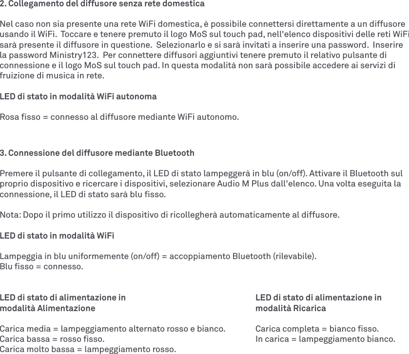 2. Collegamento del diffusore senza rete domesticaNel caso non sia presente una rete WiFi domestica, è possibile connettersi direttamente a un diffusore usando il WiFi.  Toccare e tenere premuto il logo MoS sul touch pad, nell&apos;elenco dispositivi delle reti WiFi sarà presente il diffusore in questione.  Selezionarlo e si sarà invitati a inserire una password.  Inserire la password Ministry123.  Per connettere diffusori aggiuntivi tenere premuto il relativo pulsante di connessione e il logo MoS sul touch pad. In questa modalità non sarà possibile accedere ai servizi di fruizione di musica in rete. LED di stato in modalità WiFi autonomaRosa ﬁsso = connesso al diffusore mediante WiFi autonomo.3. Connessione del diffusore mediante Bluetooth Premere il pulsante di collegamento, il LED di stato lampeggerà in blu (on/off). Attivare il Bluetooth sul proprio dispositivo e ricercare i dispositivi, selezionare Audio M Plus dall&apos;elenco. Una volta eseguita la connessione, il LED di stato sarà blu ﬁsso. Nota: Dopo il primo utilizzo il dispositivo di ricollegherà automaticamente al diffusore. LED di stato in modalità WiFiLampeggia in blu uniformemente (on/off) = accoppiamento Bluetooth (rilevabile).Blu ﬁsso = connesso.LED di stato di alimentazione in        LED di stato di alimentazione in modalità Alimentazione      modalità RicaricaCarica media = lampeggiamento alternato rosso e bianco.  Carica completa = bianco ﬁsso.Carica bassa = rosso ﬁsso.          In carica = lampeggiamento bianco. Carica molto bassa = lampeggiamento rosso.