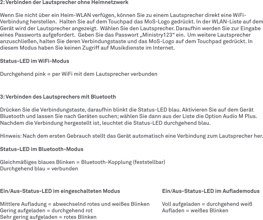 2: Verbinden der Lautsprecher ohne HeimnetzwerkWenn Sie nicht über ein Heim-WLAN verfügen, können Sie zu einem Lautsprecher direkt eine WiFi-Verbindung herstellen.  Halten Sie auf dem Touchpad das MoS-Logo gedrückt. In der WLAN-Liste auf dem Gerät wird der Lautsprecher angezeigt.  Wählen Sie den Lautsprecher. Daraufhin werden Sie zur Eingabe eines Passworts aufgefordert.  Geben Sie das Passwort „Ministry123“ ein.  Um weitere Lautsprecher anzuschließen, halten Sie deren Verbindungstaste und das MoS-Logo auf dem Touchpad gedrückt. In diesem Modus haben Sie keinen Zugriff auf Musikdienste im Internet. Status-LED im WiFi-ModusDurchgehend pink = per WiFi mit dem Lautsprecher verbunden3: Verbinden des Lautsprechers mit Bluetooth Drücken Sie die Verbindungstaste, daraufhin blinkt die Status-LED blau. Aktivieren Sie auf dem Gerät Bluetooth und lassen Sie nach Geräten suchen; wählen Sie dann aus der Liste die Option AudioM Plus. Nachdem die Verbindung hergestellt ist, leuchtet die Status-LED durchgehend blau. Hinweis: Nach dem ersten Gebrauch stellt das Gerät automatisch eine Verbindung zum Lautsprecher her. Status-LED im Bluetooth-ModusGleichmäßiges blaues Blinken = Bluetooth-Kopplung (feststellbar)Durchgehend blau = verbundenEin/Aus-Status-LED im eingeschalteten Modus    Ein/Aus-Status-LED im AuﬂademodusMittlere Auﬂadung = abwechselnd rotes und weißes Blinken  Voll aufgeladen = durchgehend weißGering aufgeladen = durchgehend rot      Auﬂaden = weißes Blinken Sehr gering aufgeladen = rotes Blinken