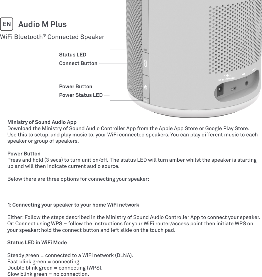 Ministry of Sound Audio AppDownload the Ministry of Sound Audio Controller App from the Apple App Store or Google Play Store. Use this to setup, and play music to, your WiFi connected speakers. You can play different music to each speaker or group of speakers.Power ButtonPress and hold (3 secs) to turn unit on/off.  The status LED will turn amber whilst the speaker is starting up and will then indicate current audio source.Below there are three options for connecting your speaker:WiFi Bluetooth® Connected SpeakerAudio M PlusEN1: Connecting your speaker to your home WiFi networkEither: Follow the steps described in the Ministry of Sound Audio Controller App to connect your speaker.Or: Connect using WPS – follow the instructions for your WiFi router/access point then initiate WPS on your speaker: hold the connect button and left slide on the touch pad.Status LED in WiFi ModeSteady green = connected to a WiFi network (DLNA).Fast blink green = connecting.Double blink green = connecting (WPS).Slow blink green = no connection.Status LEDConnect ButtonPower ButtonPower Status LED