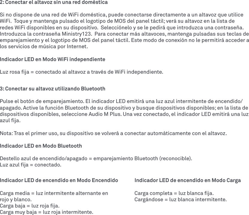 2: Conectar el altavoz sin una red domésticaSi no dispone de una red de WiFi doméstica, puede conectarse directamente a un altavoz que utilice WiFi.  Toque y mantenga pulsado el logotipo de MOS del panel táctil; verá su altavoz en la lista de redes WiFi disponibles en su dispositivo.  Selecciónelo y se le pedirá que introduzca una contraseña.  Introduzca la contraseña Ministry123.  Para conectar más altavoces, mantenga pulsadas sus teclas de emparejamiento y el logotipo de MOS del panel táctil. Este modo de conexión no le permitirá acceder a los servicios de música por Internet. Indicador LED en Modo WiFi independienteLuz rosa ﬁja = conectado al altavoz a través de WiFi independiente.3: Conectar su altavoz utilizando Bluetooth Pulse el botón de emparejamiento. El indicador LED emitirá una luz azul intermitente de encendido/apagado. Active la función Bluetooth de su dispositivo y busque dispositivos disponibles; en la lista de dispositivos disponibles, seleccione Audio M Plus. Una vez conectado, el indicador LED emitirá una luz azul ﬁja. Nota: Tras el primer uso, su dispositivo se volverá a conectar automáticamente con el altavoz. Indicador LED en Modo BluetoothDestello azul de encendido/apagado = emparejamiento Bluetooth (reconocible).Luz azul ﬁja = conectado.Indicador LED de encendido en Modo Encendido  Indicador LED de encendido en Modo CargaCarga media = luz intermitente alternante en    Carga completa = luz blanca ﬁja.rojo y blanco.           Cargándose = luz blanca intermitente. Carga baja = luz roja ﬁja. Carga muy baja = luz roja intermitente.