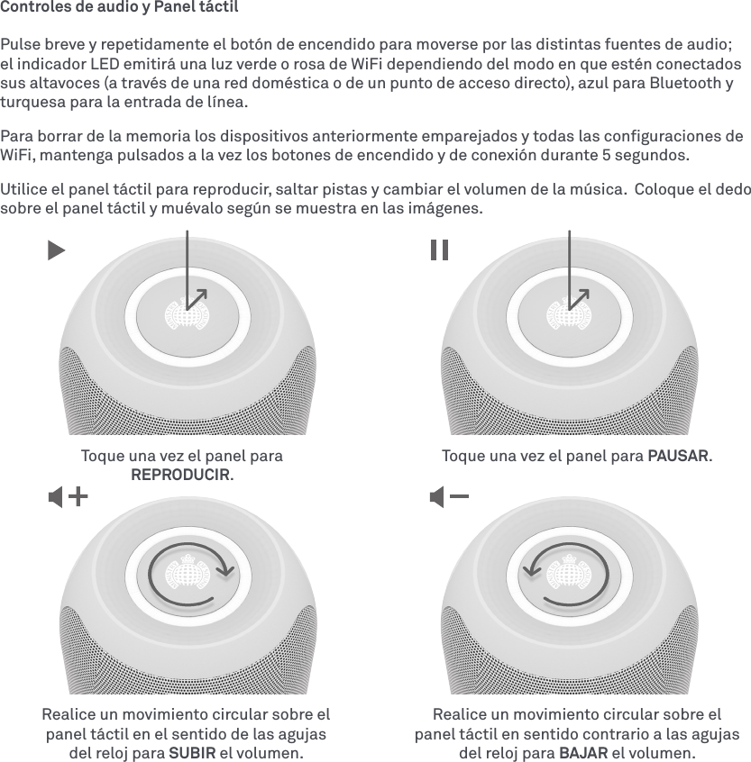 Controles de audio y Panel táctilPulse breve y repetidamente el botón de encendido para moverse por las distintas fuentes de audio; el indicador LED emitirá una luz verde o rosa de WiFi dependiendo del modo en que estén conectados sus altavoces (a través de una red doméstica o de un punto de acceso directo), azul para Bluetooth y turquesa para la entrada de línea.Para borrar de la memoria los dispositivos anteriormente emparejados y todas las conﬁguraciones de WiFi, mantenga pulsados a la vez los botones de encendido y de conexión durante 5 segundos.Utilice el panel táctil para reproducir, saltar pistas y cambiar el volumen de la música.  Coloque el dedo sobre el panel táctil y muévalo según se muestra en las imágenes.Realice un movimiento circular sobre el panel táctil en el sentido de las agujas del reloj para SUBIR el volumen.Realice un movimiento circular sobre el panel táctil en sentido contrario a las agujas del reloj para BAJAR el volumen.Toque una vez el panel para REPRODUCIR.Toque una vez el panel para PAUSAR.
