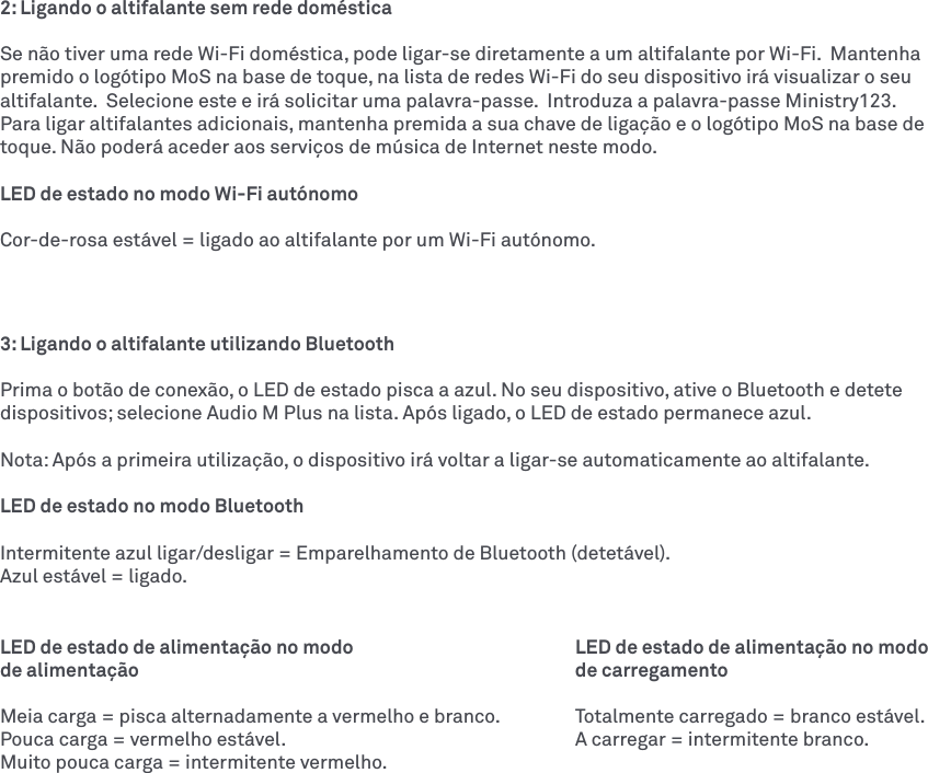 2: Ligando o altifalante sem rede domésticaSe não tiver uma rede Wi-Fi doméstica, pode ligar-se diretamente a um altifalante por Wi-Fi.  Mantenha premido o logótipo MoS na base de toque, na lista de redes Wi-Fi do seu dispositivo irá visualizar o seu altifalante.  Selecione este e irá solicitar uma palavra-passe.  Introduza a palavra-passe Ministry123.  Para ligar altifalantes adicionais, mantenha premida a sua chave de ligação e o logótipo MoS na base de toque. Não poderá aceder aos serviços de música de Internet neste modo. LED de estado no modo Wi-Fi autónomoCor-de-rosa estável = ligado ao altifalante por um Wi-Fi autónomo.3: Ligando o altifalante utilizando Bluetooth Prima o botão de conexão, o LED de estado pisca a azul. No seu dispositivo, ative o Bluetooth e detete dispositivos; selecione Audio M Plus na lista. Após ligado, o LED de estado permanece azul. Nota: Após a primeira utilização, o dispositivo irá voltar a ligar-se automaticamente ao altifalante. LED de estado no modo BluetoothIntermitente azul ligar/desligar = Emparelhamento de Bluetooth (detetável).Azul estável = ligado.LED de estado de alimentação no modo      LED de estado de alimentação no modo de alimentação       de carregamentoMeia carga = pisca alternadamente a vermelho e branco.  Totalmente carregado = branco estável.Pouca carga = vermelho estável.        A carregar = intermitente branco. Muito pouca carga = intermitente vermelho.