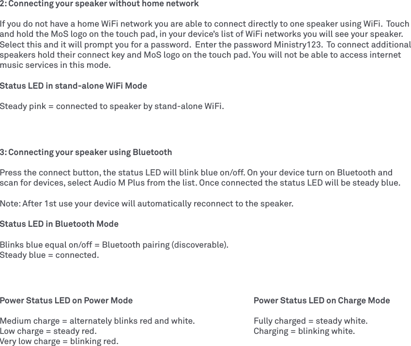 2: Connecting your speaker without home networkIf you do not have a home WiFi network you are able to connect directly to one speaker using WiFi.  Touch and hold the MoS logo on the touch pad, in your device’s list of WiFi networks you will see your speaker.  Select this and it will prompt you for a password.  Enter the password Ministry123.  To connect additional speakers hold their connect key and MoS logo on the touch pad. You will not be able to access internet music services in this mode. Status LED in stand-alone WiFi ModeSteady pink = connected to speaker by stand-alone WiFi.3: Connecting your speaker using Bluetooth Press the connect button, the status LED will blink blue on/off. On your device turn on Bluetooth and scan for devices, select Audio M Plus from the list. Once connected the status LED will be steady blue. Note: After 1st use your device will automatically reconnect to the speaker. Status LED in Bluetooth ModeBlinks blue equal on/off = Bluetooth pairing (discoverable).Steady blue = connected.Power Status LED on Power Mode        Power Status LED on Charge ModeMedium charge = alternately blinks red and white.    Fully charged = steady white.Low charge = steady red.          Charging = blinking white. Very low charge = blinking red.