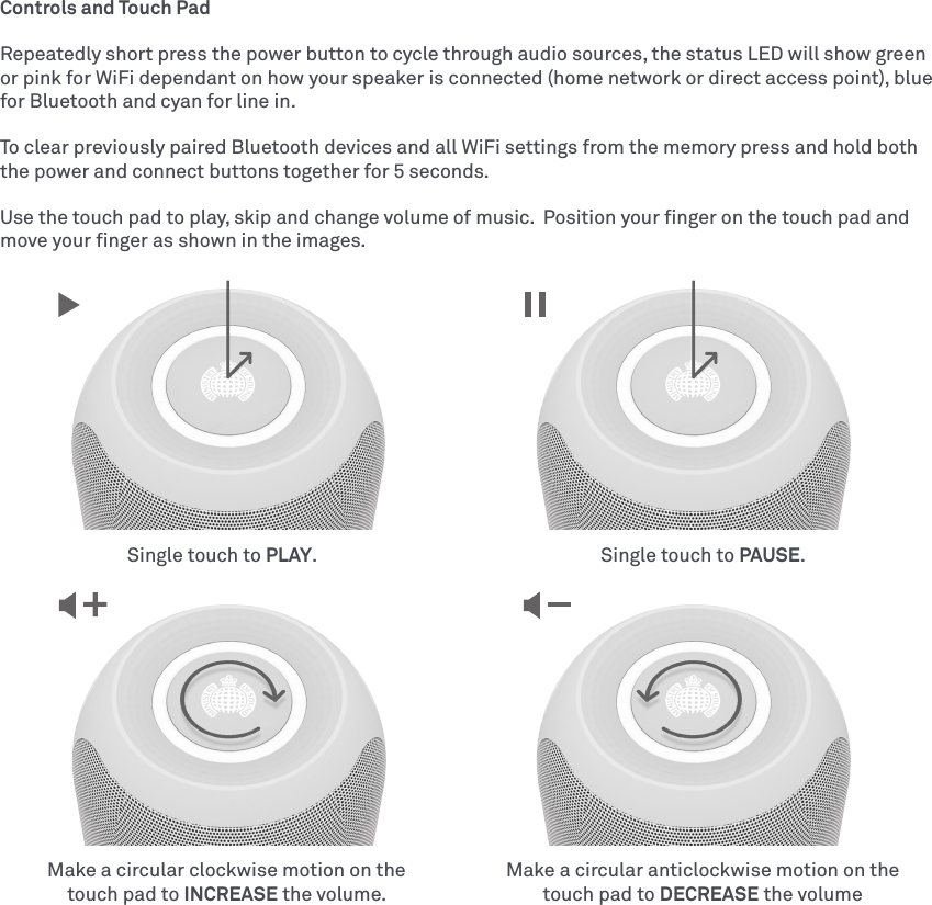 Controls and Touch PadRepeatedly short press the power button to cycle through audio sources, the status LED will show green or pink for WiFi dependant on how your speaker is connected (home network or direct access point), blue for Bluetooth and cyan for line in.To clear previously paired Bluetooth devices and all WiFi settings from the memory press and hold both the power and connect buttons together for 5 seconds.Use the touch pad to play, skip and change volume of music.  Position your ﬁnger on the touch pad and move your ﬁnger as shown in the images.Make a circular clockwise motion on the touch pad to INCREASE the volume.Make a circular anticlockwise motion on the touch pad to DECREASE the volumeSingle touch to PLAY. Single touch to PAUSE.