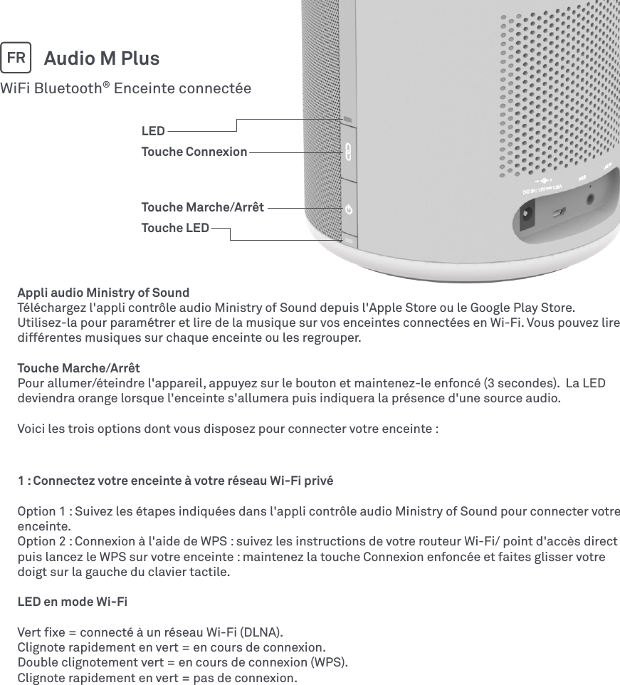 Appli audio Ministry of SoundTéléchargez l&apos;appli contrôle audio Ministry of Sound depuis l&apos;Apple Store ou le Google Play Store. Utilisez-la pour paramétrer et lire de la musique sur vos enceintes connectées en Wi-Fi. Vous pouvez lire différentes musiques sur chaque enceinte ou les regrouper.Touche Marche/ArrêtPour allumer/éteindre l&apos;appareil, appuyez sur le bouton et maintenez-le enfoncé (3 secondes).  La LED deviendra orange lorsque l&apos;enceinte s&apos;allumera puis indiquera la présence d&apos;une source audio.Voici les trois options dont vous disposez pour connecter votre enceinte :WiFi Bluetooth® Enceinte connectéeAudio M PlusFR1 : Connectez votre enceinte à votre réseau Wi-Fi privéOption 1 : Suivez les étapes indiquées dans l&apos;appli contrôle audio Ministry of Sound pour connecter votre enceinte.Option 2 : Connexion à l&apos;aide de WPS : suivez les instructions de votre routeur Wi-Fi/ point d&apos;accès direct puis lancez le WPS sur votre enceinte : maintenez la touche Connexion enfoncée et faites glisser votre doigt sur la gauche du clavier tactile.LED en mode Wi-FiVert ﬁxe = connecté à un réseau Wi-Fi (DLNA).Clignote rapidement en vert = en cours de connexion.Double clignotement vert = en cours de connexion (WPS).Clignote rapidement en vert = pas de connexion.LEDTouche ConnexionTouche Marche/ArrêtTouche LED