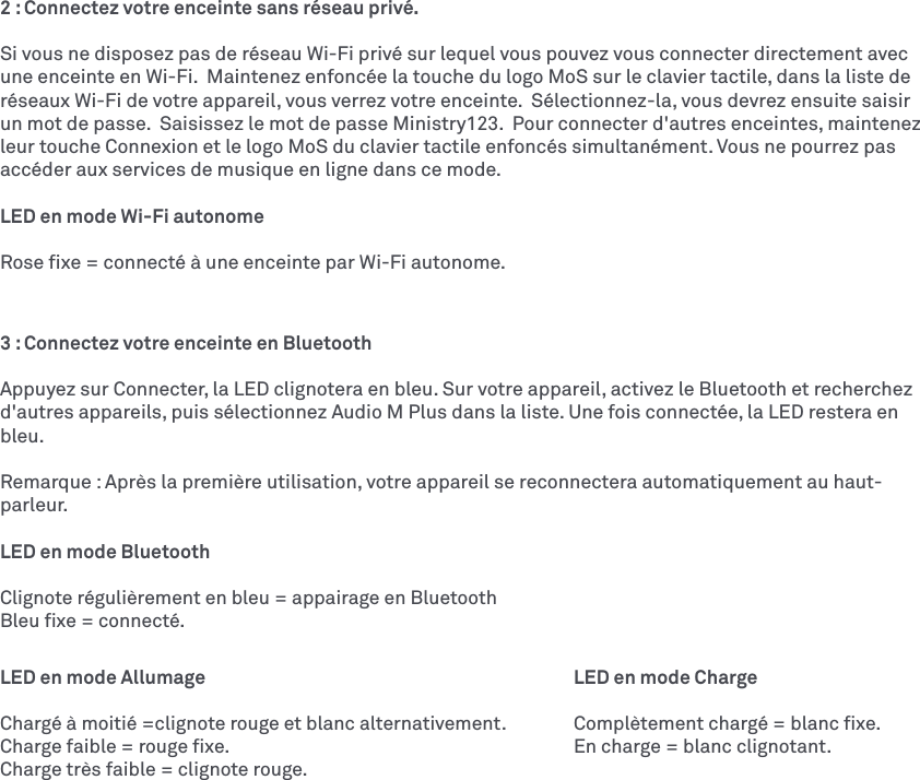 2 : Connectez votre enceinte sans réseau privé.Si vous ne disposez pas de réseau Wi-Fi privé sur lequel vous pouvez vous connecter directement avec une enceinte en Wi-Fi.  Maintenez enfoncée la touche du logo MoS sur le clavier tactile, dans la liste de réseaux Wi-Fi de votre appareil, vous verrez votre enceinte.  Sélectionnez-la, vous devrez ensuite saisir un mot de passe.  Saisissez le mot de passe Ministry123.  Pour connecter d&apos;autres enceintes, maintenez leur touche Connexion et le logo MoS du clavier tactile enfoncés simultanément. Vous ne pourrez pas accéder aux services de musique en ligne dans ce mode. LED en mode Wi-Fi autonomeRose ﬁxe = connecté à une enceinte par Wi-Fi autonome.3 : Connectez votre enceinte en Bluetooth Appuyez sur Connecter, la LED clignotera en bleu. Sur votre appareil, activez le Bluetooth et recherchez d&apos;autres appareils, puis sélectionnez AudioM Plus dans la liste. Une fois connectée, la LED restera en bleu. Remarque: Après la première utilisation, votre appareil se reconnectera automatiquement au haut-parleur. LED en mode BluetoothClignote régulièrement en bleu = appairage en BluetoothBleu ﬁxe = connecté.LED en mode Allumage          LED en mode ChargeChargé à moitié =clignote rouge et blanc alternativement.  Complètement chargé = blanc ﬁxe.Charge faible = rouge ﬁxe.          En charge = blanc clignotant. Charge très faible = clignote rouge.