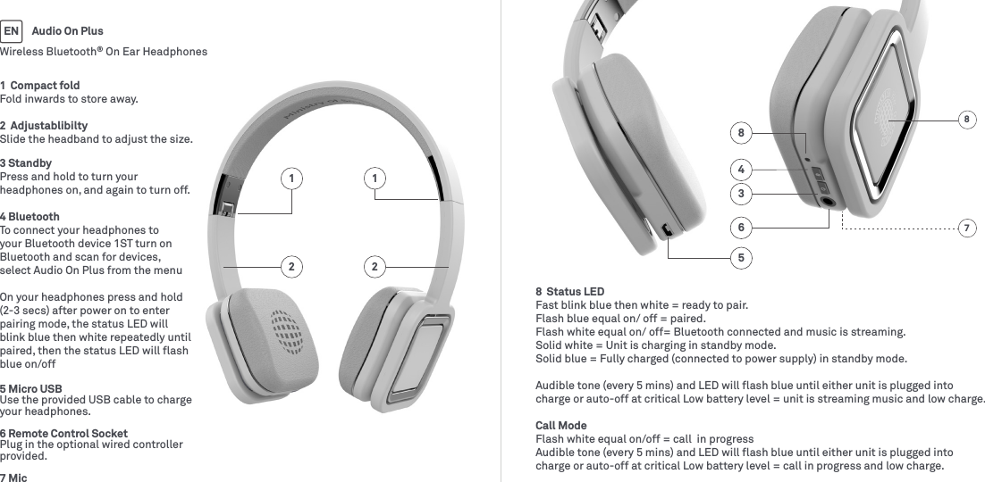 1  Compact foldFold inwards to store away.2  AdjustablibiltySlide the headband to adjust the size.3 Standby Press and hold to turn your headphones on, and again to turn off.4 Bluetooth To connect your headphones to your Bluetooth device 1ST turn on Bluetooth and scan for devices, select Audio On Plus from the menuOn your headphones press and hold (2-3 secs) after power on to enter pairing mode, the status LED will blink blue then white repeatedly until paired, then the status LED will ﬂash blue on/off5 Micro USBUse the provided USB cable to charge your headphones.6 Remote Control SocketPlug in the optional wired controller provided.7 Mic8  Status LEDFast blink blue then white = ready to pair.Flash blue equal on/ off = paired.Flash white equal on/ off= Bluetooth connected and music is streaming.Solid white = Unit is charging in standby mode.Solid blue = Fully charged (connected to power supply) in standby mode.Audible tone (every 5 mins) and LED will ﬂash blue until either unit is plugged into charge or auto-off at critical Low battery level = unit is streaming music and low charge.Call ModeFlash white equal on/off = call  in progressAudible tone (every 5 mins) and LED will ﬂash blue until either unit is plugged into charge or auto-off at critical Low battery level = call in progress and low charge.54836Wireless Bluetooth® On Ear HeadphonesAudio On PlusEN871212