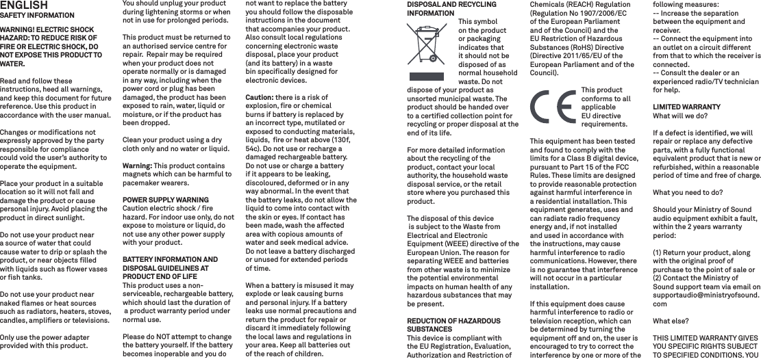 ENGLISH SAFETY INFORMATIONWARNING! ELECTRIC SHOCK HAZARD: TO REDUCE RISK OF FIRE OR ELECTRIC SHOCK, DO NOT EXPOSE THIS PRODUCT TO WATER.Read and follow these instructions, heed all warnings, and keep this document for future reference. Use this product in accordance with the user manual.Changes or modiﬁcations not expressly approved by the party responsible for compliance could void the user’s authority to operate the equipment.Place your product in a suitable location so it will not fall and damage the product or cause personal injury. Avoid placing the product in direct sunlight.Do not use your product near a source of water that could cause water to drip or splash the product, or near objects ﬁlled with liquids such as ﬂower vases or ﬁsh tanks.Do not use your product near naked ﬂames or heat sources such as radiators, heaters, stoves, candles, ampliﬁers or televisions.Only use the power adapter provided with this product.You should unplug your product during lightening storms or when not in use for prolonged periods.This product must be returned to an authorised service centre for repair.  Repair may be required when your product does not operate normally or is damaged in any way, including when the power cord or plug has been damaged, the product has been exposed to rain, water, liquid or moisture, or if the product has been dropped.Clean your product using a dry cloth only and no water or liquid. Warning: This product contains magnets which can be harmful to pacemaker wearers.POWER SUPPLY WARNINGCaution electric shock / ﬁre hazard. For indoor use only, do not expose to moisture or liquid, do not use any other power supply with your product.BATTERY INFORMATION AND DISPOSAL GUIDELINES AT PRODUCT END OF LIFEThis product uses a non- serviceable, rechargeable battery, which should last the duration of a product warranty period under normal use. Please do NOT attempt to change the battery yourself. If the battery becomes inoperable and you do not want to replace the battery you should follow the disposable instructions in the document that accompanies your product. Also consult local regulations concerning electronic waste disposal, place your product (and its battery) in a waste bin speciﬁcally designed for electronic devices.Caution: there is a risk of explosion, ﬁre or chemical burns if battery is replaced by an incorrect type, mutilated or exposed to conducting materials, liquids,  ﬁre or heat above (130f, 54c). Do not use or recharge a damaged rechargeable battery. Do not use or charge a battery if it appears to be leaking, discoloured, deformed or in any way abnormal. In the event that the battery leaks, do not allow the liquid to come into contact with the skin or eyes. If contact has been made, wash the affected area with copious amounts of water and seek medical advice. Do not leave a battery discharged or unused for extended periods of time.When a battery is misused it may explode or leak causing burns and personal injury. If a battery leaks use normal precautions and return the product for repair or discard it immediately following the local laws and regulations in your area. Keep all batteries out of the reach of children.DISPOSAL AND RECYCLING INFORMATION  This symbol   on the product     or packaging     indicates that     it should not be  disposed of as   normal household    waste. Do notdispose of your product as unsorted municipal waste. The product should be handed over to a certiﬁed collection point for recycling or proper disposal at the end of its life.For more detailed information about the recycling of the product, contact your local authority, the household waste disposal service, or the retail store where you purchased this product.The disposal of this device is subject to the Waste from Electrical and Electronic Equipment (WEEE) directive of the European Union. The reason for separating WEEE and batteries from other waste is to minimize the potential environmental impacts on human health of any hazardous substances that may be present.REDUCTION OF HAZARDOUS SUBSTANCESThis device is compliant with the EU Registration, Evaluation, Authorization and Restriction of Chemicals (REACH) Regulation (Regulation No 1907/2006/EC of the European Parliament and of the Council) and the EU Restriction of Hazardous Substances (RoHS) Directive (Directive 2011/65/EU of the European Parliament and of the Council).  This product      conforms to all    applicable   EU directive     requirements.This equipment has been tested  and found to comply with the limits for a Class B digital device, pursuant to Part 15 of the FCC Rules. These limits are designed to provide reasonable protection against harmful interference in a residential installation. This equipment generates, uses and can radiate radio frequency energy and, if not installed and used in accordance with the instructions, may cause harmful interference to radio communications. However, there is no guarantee that interference will not occur in a particular installation.If this equipment does cause harmful interference to radio or television reception, which can be determined by turning the equipment off and on, the user is encouraged to try to correct the interference by one or more of the following measures:-- Increase the separation between the equipment and receiver.-- Connect the equipment into an outlet on a circuit different from that to which the receiver is connected.-- Consult the dealer or an experienced radio/TV technician for help.LIMITED WARRANTYWhat will we do? If a defect is identiﬁed, we will repair or replace any defective parts, with a fully functional equivalent product that is new or refurbished, within a reasonable period of time and free of charge. What you need to do? Should your Ministry of Sound audio equipment exhibit a fault, within the 2 years warranty period:(1) Return your product, along with the original proof of purchase to the point of sale or (2) Contact the Ministry of Sound support team via email on supportaudio@ministryofsound.comWhat else? THIS LIMITED WARRANTY GIVES YOU SPECIFIC RIGHTS SUBJECT TO SPECIFIED CONDITIONS. YOU 