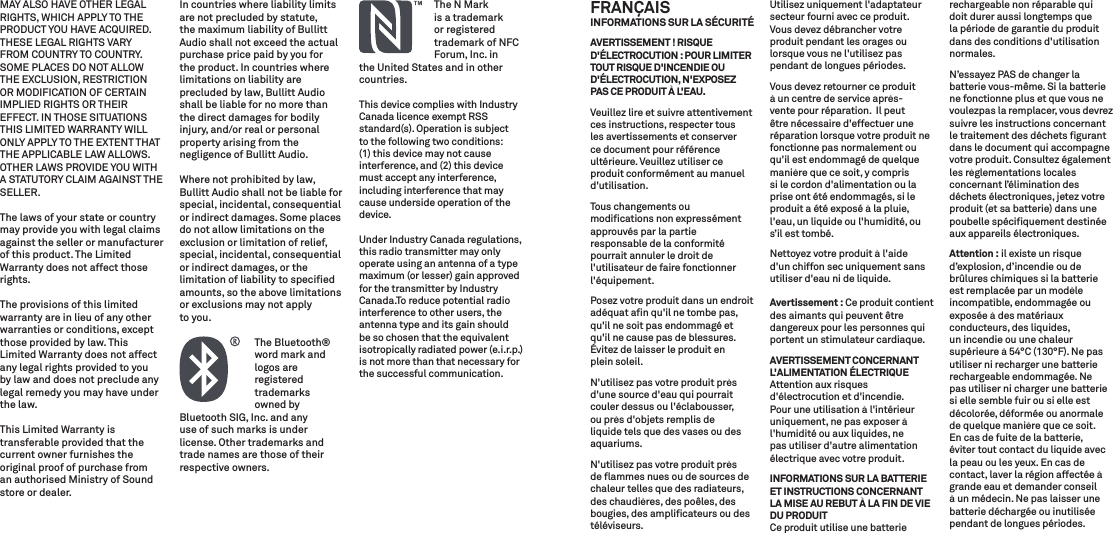 MAY ALSO HAVE OTHER LEGAL RIGHTS, WHICH APPLY TO THE PRODUCT YOU HAVE ACQUIRED. THESE LEGAL RIGHTS VARY FROM COUNTRY TO COUNTRY. SOME PLACES DO NOT ALLOW THE EXCLUSION, RESTRICTION OR MODIFICATION OF CERTAIN IMPLIED RIGHTS OR THEIR EFFECT. IN THOSE SITUATIONS THIS LIMITED WARRANTY WILL ONLY APPLY TO THE EXTENT THAT THE APPLICABLE LAW ALLOWS. OTHER LAWS PROVIDE YOU WITH A STATUTORY CLAIM AGAINST THE SELLER.The laws of your state or country may provide you with legal claims against the seller or manufacturer of this product. The Limited Warranty does not affect those rights.The provisions of this limited warranty are in lieu of any other warranties or conditions, except those provided by law. This Limited Warranty does not affect any legal rights provided to you by law and does not preclude any legal remedy you may have under the law.This Limited Warranty is transferable provided that the current owner furnishes the original proof of purchase from an authorised Ministry of Sound store or dealer.In countries where liability limits are not precluded by statute, the maximum liability of Bullitt Audio shall not exceed the actual purchase price paid by you forthe product. In countries where limitations on liability are precluded by law, Bullitt Audio shall be liable for no more than the direct damages for bodily injury, and/or real or personal property arising from the negligence of Bullitt Audio.Where not prohibited by law, Bullitt Audio shall not be liable for special, incidental, consequential or indirect damages. Some places do not allow limitations on the exclusion or limitation of relief, special, incidental, consequential or indirect damages, or the limitation of liability to speciﬁed amounts, so the above limitations or exclusions may not apply to you.  The Bluetooth®    word mark and  logos are registered trademarks  owned byBluetooth SIG, Inc. and any use of such marks is under license. Other trademarks and trade names are those of their respective owners.  The N Mark   is a trademark  or registered      trademark of NFC   Forum, Inc. inthe United States and in othercountries.This device complies with Industry Canada licence exempt RSS standard(s). Operation is subject to the following two conditions: (1) this device may not cause interference, and (2) this device must accept any interference, including interference that may cause underside operation of the device.Under Industry Canada regulations, this radio transmitter may only operate using an antenna of a type maximum (or lesser) gain approved for the transmitter by Industry Canada.To reduce potential radio interference to other users, the antenna type and its gain should be so chosen that the equivalent isotropically radiated power (e.i.r.p.) is not more than that necessary for the successful communication.FRANÇAIS INFORMATIONS SUR LA SÉCURITÉAVERTISSEMENT ! RISQUE D&apos;ÉLECTROCUTION : POUR LIMITER TOUT RISQUE D&apos;INCENDIE OU D&apos;ÉLECTROCUTION, N&apos;EXPOSEZ PAS CE PRODUIT À L&apos;EAU.Veuillez lire et suivre attentivement ces instructions, respecter tous les avertissements et conserver ce document pour référence ultérieure. Veuillez utiliser ce produit conformément au manuel d&apos;utilisation.Tous changements ou modiﬁcations non expressément approuvés par la partie responsable de la conformité pourrait annuler le droit de l&apos;utilisateur de faire fonctionner l&apos;équipement.Posez votre produit dans un endroit adéquat aﬁn qu&apos;il ne tombe pas, qu&apos;il ne soit pas endommagé et qu&apos;il ne cause pas de blessures. Évitez de laisser le produit en plein soleil.N&apos;utilisez pas votre produit près d&apos;une source d&apos;eau qui pourrait couler dessus ou l&apos;éclabousser, ou près d&apos;objets remplis de liquide tels que des vases ou des aquariums.N&apos;utilisez pas votre produit près de ﬂammes nues ou de sources de chaleur telles que des radiateurs, des chaudières, des poêles, des bougies, des ampliﬁcateurs ou des téléviseurs.Utilisez uniquement l&apos;adaptateur secteur fourni avec ce produit.Vous devez débrancher votre produit pendant les orages ou lorsque vous ne l&apos;utilisez pas pendant de longues périodes.Vous devez retourner ce produit à un centre de service après-vente pour réparation.  Il peut être nécessaire d&apos;effectuer une réparation lorsque votre produit ne fonctionne pas normalement ou qu&apos;il est endommagé de quelque manière que ce soit, y compris si le cordon d&apos;alimentation ou la prise ont été endommagés, si le produit a été exposé à la pluie, l&apos;eau, un liquide ou l&apos;humidité, ou s’il est tombé.Nettoyez votre produit à l&apos;aide d&apos;un chiffon sec uniquement sans utiliser d&apos;eau ni de liquide. Avertissement : Ce produit contient des aimants qui peuvent être dangereux pour les personnes qui portent un stimulateur cardiaque.AVERTISSEMENT CONCERNANT L&apos;ALIMENTATION ÉLECTRIQUEAttention aux risques d&apos;électrocution et d&apos;incendie. Pour une utilisation à l&apos;intérieur uniquement, ne pas exposer à l&apos;humidité ou aux liquides, ne pas utiliser d&apos;autre alimentation électrique avec votre produit.INFORMATIONS SUR LA BATTERIE ET INSTRUCTIONS CONCERNANT LA MISE AU REBUT À LA FIN DE VIE DU PRODUITCe produit utilise une batterie rechargeable non réparable qui doit durer aussi longtemps que la période de garantie du produit dans des conditions d&apos;utilisation normales. N’essayez PAS de changer la batterie vous-même. Si la batterie ne fonctionne plus et que vous ne voulezpas la remplacer, vous devrez suivre les instructions concernant le traitement des déchets ﬁgurant dans le document qui accompagne votre produit. Consultez également les règlementations locales concernant l’élimination des déchets électroniques, jetez votre produit (et sa batterie) dans une poubelle spéciﬁquement destinée aux appareils électroniques.Attention : il existe un risque d’explosion, d’incendie ou de brûlures chimiques si la batterie est remplacée par un modèle incompatible, endommagée ouexposée à des matériaux conducteurs, des liquides, un incendie ou une chaleur supérieure à 54°C (130°F). Ne pas utiliser ni recharger une batterie rechargeable endommagée. Ne pas utiliser ni charger une batterie si elle semble fuir ou si elle est décolorée, déformée ou anormale de quelque manière que ce soit. En cas de fuite de la batterie, éviter tout contact du liquide avec la peau ou les yeux. En cas de contact, laver la région affectée à grande eau et demander conseil à un médecin. Ne pas laisser une batterie déchargée ou inutilisée pendant de longues périodes.