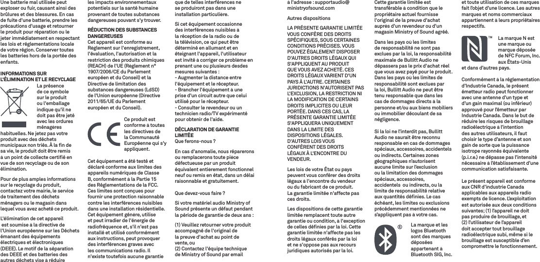 Une batterie mal utilisée peut exploser ou fuir, causant ainsi des brûlures et des blessures. En cas de fuite d&apos;une batterie, prendre les précautions d&apos;usage et retourner le produit pour réparation ou le jeter immédiatement en respectant les lois et réglementations locale de votre région. Conserver toutes les batteries hors de la portée des enfants.INFORMATIONS SUR L&apos;ÉLIMINATION ET LE RECYCLAGE   La  présence de ce symbole sur le produit ou l&apos;emballage  indique qu&apos;il ne doit pas être jeté avec les ordures ménagères habituelles. Ne jetez pas votre produit avec des déchets municipaux non triés. À la ﬁn de sa vie, le produit doit être remis à un point de collecte certiﬁé en vue de son recyclage ou de son élimination.Pour de plus amples informations sur le recyclage du produit, contactez votre mairie, le service de traitement des déchets ménagers ou le magasin dans lequel vous avez acheté ce produit.L&apos;élimination de cet appareil est soumise à la directive de l&apos;Union européenne sur les Déchets émanant des équipements électriques et électroniques (DEEE). Le motif de la séparation des DEEE et des batteries des autres déchets vise à réduire les impacts environnementaux potentiels sur la santé humaine provenant de toutes substances dangereuses pouvant s&apos;y trouver.RÉDUCTION DES SUBSTANCES DANGEREUSESCet appareil est conforme au Règlement sur l&apos;enregistrement, l&apos;évaluation, l&apos;autorisation et la restriction des produits chimiques (REACH) de l&apos;UE (Règlement n° 1907/2006/CE du Parlement européen et du Conseil) et la Directive de limitation des substances dangereuses (LdSD) de l&apos;Union européenne (Directive 2011/65/UE du Parlement européen et du Conseil).   Ce produit est conforme à toutes les directives de la Communauté Européenne qui s&apos;y appliquent.Cet équipement a été testé et déclaré conforme aux limites des appareils numériques de Classe B, conformément à la Partie 15 des Réglementations de la FCC. Ces limites sont conçues pour fournir une protection raisonnable contre les interférences nuisibles dans une installation résidentielle. Cet équipement génère, utilise et peut irradier de l&apos;énergie de radiofréquence et, s&apos;il n&apos;est pas installé et utilisé conformément aux instructions, peut provoquer des interférences graves avec les communications radio. Il n&apos;existe toutefois aucune garantie que de telles interférences ne se produiront pas dans une installation particulière.Si cet équipement occasionne des interférences nuisibles à la réception de la radio ou de la télévision, ce qui peut être déterminé en allumant et en éteignant l&apos;appareil, l&apos;utilisateur est invité à corriger ce problème en prenant une ou plusieurs desdes mesures suivantes :- Augmenter la distance entre l&apos;équipement et le récepteur.- Brancher l&apos;équipement à une prise d&apos;un circuit autre que celui utilisé pour le récepteur.- Consulter le revendeur ou un technicien radio/TV expérimenté pour obtenir de l&apos;aide.DÉCLARATION DE GARANTIE LIMITÉEQue ferons-nous ? En cas d&apos;anomalie, nous réparerons ou remplacerons toute pièce défectueuse par un produit équivalent entièrement fonctionnel neuf ou remis en état, dans un délai raisonnable et gratuitement. Que devez-vous faire ? Si votre matériel audio Ministry of Sound présente un défaut pendant la période de garantie de deux ans :(1) Veuillez retourner votre produit accompagné de l&apos;original de la preuve d&apos;achat au point de vente, ou (2) Contactez l&apos;équipe technique de Ministry of Sound par email à l&apos;adresse : supportaudio@ministryofsound.comAutres dispositions LA PRÉSENTE GARANTIE LIMITÉE VOUS CONFÈRE DES DROITS SPÉCIFIQUES, SOUS CERTAINES CONDITIONS PRÉCISES. VOUS POUVEZ ÉGALEMENT DISPOSER D&apos;AUTRES DROITS LÉGAUX QUI S&apos;APPLIQUENT AU PRODUIT QUE VOUS AVEZ ACHETÉ. CES DROITS LÉGAUX VARIENT D&apos;UN PAYS À L&apos;AUTRE. CERTAINES JURIDICTIONS N&apos;AUTORISENT PAS L&apos;EXCLUSION, LA RESTRICTION NI LA MODIFICATION DE CERTAINS DROITS IMPLICITES OU LEUR PORTÉE. DANS CES CAS, LA PRÉSENTE GARANTIE LIMITÉE S&apos;APPLIQUERA UNIQUEMENT DANS LA LIMITE DES DISPOSITIONS LÉGALES.  D&apos;AUTRES LOIS VOUS  CONFÈRENT DES DROITS  LÉGAUX À L&apos;ENCONTRE DU VENDEUR.Les lois de votre État ou pays peuvent vous conférer des droits légaux à l&apos;encontre du vendeur ou du fabricant de ce produit. La garantie limitée n&apos;affecte pas ces droits.Les dispositions de cette garantie limitée remplacent toute autre garantie ou condition, à l&apos;exception de celles déﬁnies par la loi. Cette garantie limitée n&apos;affecte pas les droits légaux conférés par la loi et ne s&apos;oppose pas aux recours juridiques autorisés par la loi.Cette garantie limitée est transférable à condition que le propriétaire actuel fournisse l&apos;original de la preuve d&apos;achat auprès d&apos;un revendeur ou d&apos;un magasin Ministry of Sound agréé.Dans les pays où les limites de responsabilité ne sont pas exclues par la loi, la responsabilité maximale de Bullitt Audio ne dépassera pas le prix d&apos;achat réel que vous avez payé pour le produit. Dans les pays où les limites de responsabilité sont exclues par la loi, Bullitt Audio ne peut être tenu responsable que dans les cas de dommages directs à la personne et/ou aux biens mobiliers ou immobilier découlant de sa négligence.Si la loi ne l’interdit pas, Bullitt Audio ne saurait être reconnu responsable en cas de dommages spéciaux, accessoires, accidentels ou indirects. Certaines zones géographiques n’autorisent aucune limite sur l’exclusion ou la limitation des dommages spéciaux, accessoires, accidentels  ou indirects, ou la limite de responsabilité relative aux quantités déﬁnies. Le cas échéant, les limites ou exclusions précédemment mentionnées ne s’appliquent pas à votre cas.   La marque et les logos Bluetooth sont des marques déposées appartenant à Bluetooth SIG, Inc. et toute utilisation de ces marques fait l’objet d’une licence. Les autres marques et noms commerciaux appartiennent à leurs propriétaires respectifs.    La marque N est une marque ou marque déposée de NFC Forum, Inc. aux États-Unis et dans d’autres pays.Conformément à la réglementation d’Industrie Canada, le présent émetteur radio peut fonctionner avec une antenne d’un type et d’un gain maximal (ou inférieur) approuvé pour l’émetteur par Industrie Canada. Dans le but de réduire les risques de brouillage radioélectrique à l’intention des autres utilisateurs, il faut choisir le type d’antenne et son gain de sorte que la puissance isotrope rayonnés équivalente (p.i.r.e.) ne dépasse pas l’intensité nécessaire à l’établissement d’une communication satisfaisante.Le présent appareil est conforme aux CNR d’industrie Canada applicables aux appareils radio exempts de licence. L’exploitation est autorisée aux deux conditions suivantes; (1) l’appareil ne doit pas produire de brouillage, et (2) l’utilisateur de l’appareil doit accepter tout brouillage radioélectrique subi, même si le brouillage est susceptible d’en compromettre le fonctionnement.
