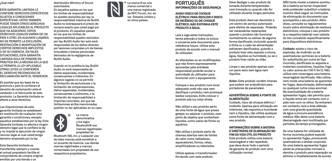 ¿Qué más? ESTA GARANTÍA LIMITADA LE CONFIERE DERECHOS ESPECÍFICOS SUJETOS A CONDICIONES ESPECÍFICAS. USTED TAMBIÉN PUEDE TENER OTROS DERECHOS LEGALES APLICABLES AL PRODUCTO QUE HA ADQUIRIDO. ESTOS DERECHOS LEGALES VARÍAN DE UN PAÍS A OTRO. EN ALGUNOS LUGARES NO SE PERMITE LA EXCLUSIÓN, RESTRICCIÓN O MODIFICACIÓN DE CIERTOS DERECHOS IMPLÍCITOS O DE SU VIGENCIA. EN TALES SITUACIONES, ESTA GARANTÍA LIMITADA SOLO SE PONDRÁ EN PRÁCTICA EN LA MEDIDA EN LA QUE LO PERMITA LA LEY APLICABLE. OTRAS LEYES LE CONFIEREN EL DERECHO RECONOCIDO DE RECLAMACIÓN ANTE EL VENDEDOR.Es posible que las leyes de su provincia o país le conﬁeran el derecho de reclamación ante el vendedor o el fabricante de este producto. La Garantía limitada no afecta a esos derechos.Las disposiciones de esta garantía limitada se establecen en sustitución de cualquier otra garantía o condiciones, excepto aquellos establecidos por la ley. Esta Garantía limitada no afecta a ningún derecho legal que le conﬁera la ley y no impide la ejecución de ningún recurso legal al cual usted tenga derecho amparado por la ley.Esta Garantía limitada es transferible siempre y cuando el actual propietario facilite el comprobante de compra original emitido por una tienda o un distribuidor Ministry of Sound autorizados.En aquellos países en los que los límites de responsabilidad no queden excluidos por ley, la responsabilidad máxima de Bullitt Audio no sobrepasará el precio de compra exacto que usted pagó porel producto. En aquellos países en los que los límites de responsabilidad queden excluidos por ley, Bullitt Audio tan solo será responsable de los daños directos por lesiones corporales y/o de bienes inmuebles o bienes personales derivados de la negligencia de Bullitt Audio.Cuando no lo prohíba la ley, Bullitt Audio no será responsable de daños especiales, incidentales, consecuentes o indirectos. En algunos lugares no se permite la limitación de exclusiones o la limitación de compensaciones, daños especiales, incidentales, consecuentes o indirectos, o la limitación de responsabilidad a importes concretos, así que las limitaciones arriba mencionadas podrían no ser aplicables en su caso.   La  marca denominativa y los logos Bluetooth® son marcas registradas propiedad de Bluetooth SIG, Inc. y cualquier uso de tales marcas está sometido a un acuerdo de licencia. Las demás marcas registradas y marcas comerciales son propiedad de sus respectivos propietarios.                                 La marca N es una marca comercial o una marca registrada de NFC Forum, Inc. en los  Estados Unidos y en otros países.PORTUGUÊS INFORMAÇÕES DE SEGURANÇAAVISO! RISCO DE CHOQUE ELÉTRICO: PARA REDUZIR O RISCO DE INCÊNDIO OU DE CHOQUE ELÉTRICO, NÃO EXPONHA ESTE PRODUTO A ÁGUA.Leia e siga estas instruções, tenha atenção a todos os avisos e conserve este documento para referência futura. Utilize este produto de acordo com o manual do utilizador.As alterações ou as modiﬁcações que não forem expressamente aprovadas pela entidade responsável poderão anular a autoridade do utilizador para funcionar com o equipamento.Coloque o seu produto num local adequado onde não caia nem daniﬁque o produto, nem provoque lesões corporais. Evite colocar o produto sob luz solar direta.Não utilize o seu produto perto de uma fonte de água que possa gotejar ou salpicar o produto, nem perto de objetos que contenham líquidos, como vasos de ﬂores ou aquários.Não utilize o produto perto de chamas abertas nem de fontes de calor como radiadores, aquecedores, fornos, velas, ampliﬁcadores ou televisões.Utilize apenas o transformador fornecido com este produto.Deve desligar o seu produto da tomada durante tempestades com trovoada ou quando não for utilizado durante longos períodos.Este produto deve ser devolvido a um centro de serviço autorizado para efeitos de reparação.  Poderão ser necessárias reparações quando o produto não funcionar normalmente ou estiver de alguma forma daniﬁcado, incluindo quando a ﬁcha ou o cabo de alimentação estiverem daniﬁcados, quando o produto tiver sido exposto a chuva, água, líquidos ou humidade, ou se o produto tiver caído ao chão.Limpe o seu produto apenas com um pano seco sem água nem líquidos. Aviso: Este produto contém ímanes que podem ser prejudiciais para portadores de pacemaker.ADVERTÊNCIA SOBRE A FONTE DE ALIMENTAÇÃOCuidado, risco de choque elétrico / incêndio. Apenas para utilização em interiores, não exponha a humidade nem a líquidos, não utilize qualquer outra fonte de alimentação com o seu produto.INFORMAÇÕES SOBRE A BATERIA E DIRETRIZES DE ELIMINAÇÃO NO FIM DA VIDA ÚTIL DO PRODUTOEste produto utiliza uma bateria recarregável e não reparável, que deve durar todo o período de garantia do produto com uma utilização normal. NÃO tente mudar a bateria sozinho. Se a bateria se tornar inoperável enão pretender substituir a bateria sozinho deve seguir as instruções de eliminação do documento que acompanha o seu produto. Além disso, consulte os regulamentos locais sobre eliminação de resíduos eletrónicos, coloque o seu produto (e a respetiva bateria) num caixote do lixo concebido especiﬁcamente para dispositivos eletrónicos.Cuidado: existe o risco de explosão, de incêndio ou de queimaduras químicas se a bateria for substituída por outra do tipo incorreto, daniﬁcada ou exposta a materiais condutores, líquidos, fogo ou calor acima de (130 F, 54 C). Não utilize nem recarregue uma bateria recarregável daniﬁcada. Não utilize nem mude uma bateria se aparentar ter fugas, descoloração, deformação ou qualquer outra coisa anormal. Na eventualidade de a bateria apresentar fugas, não permita que o líquido entre em contacto com a pele nem com os olhos. Se entrarem em contacto, lave a área afetada com uma grande quantidade de água e procure assistência médica. Não deixe uma bateria descarregada nem inutilizada por períodos de tempo prolongados.Se uma bateria for utilizada de forma incorreta poderá explodir ou apresentar fugas, provocando queimaduras e lesões corporais. Se uma bateria apresentar fugas adote as precauções normais e devolva o produto para reparação ou elimine-o imediatamente de acordo 