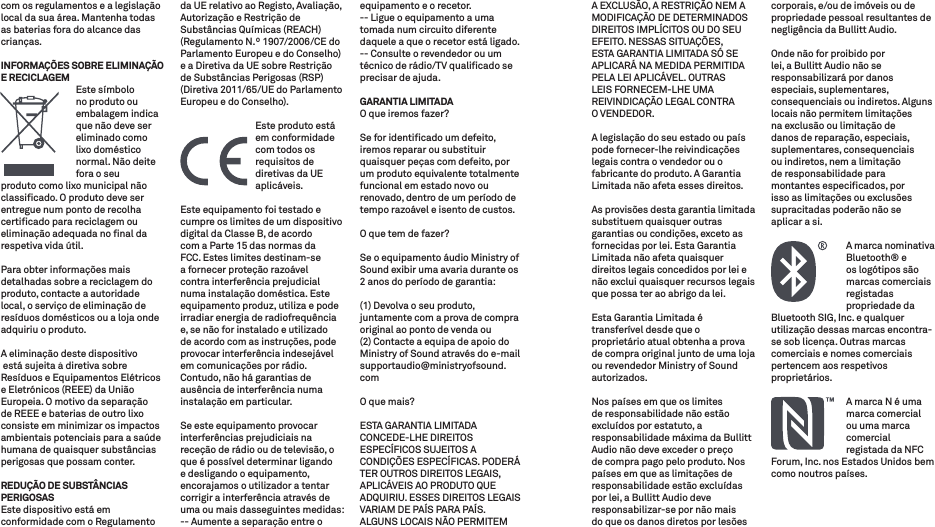 com os regulamentos e a legislação local da sua área. Mantenha todas as baterias fora do alcance das crianças.INFORMAÇÕES SOBRE ELIMINAÇÃO E RECICLAGEM   Este  símbolo no produto ou embalagem indica que não deve ser eliminado como lixo doméstico normal. Não deite fora o seu produto como lixo municipal não classiﬁcado. O produto deve ser entregue num ponto de recolha certiﬁcado para reciclagem ou eliminação adequada no ﬁnal da respetiva vida útil.Para obter informações mais detalhadas sobre a reciclagem do produto, contacte a autoridade local, o serviço de eliminação de resíduos domésticos ou a loja onde adquiriu o produto.A eliminação deste dispositivo está sujeita à diretiva sobre Resíduos e Equipamentos Elétricos e Eletrónicos (REEE) da União Europeia. O motivo da separação de REEE e baterias de outro lixo consiste em minimizar os impactos ambientais potenciais para a saúde humana de quaisquer substâncias perigosas que possam conter.REDUÇÃO DE SUBSTÂNCIAS PERIGOSASEste dispositivo está em conformidade com o Regulamento da UE relativo ao Registo, Avaliação, Autorização e Restrição de Substâncias Químicas (REACH) (Regulamento N.º 1907/2006/CE do Parlamento Europeu e do Conselho) e a Diretiva da UE sobre Restrição de Substâncias Perigosas (RSP) (Diretiva 2011/65/UE do Parlamento Europeu e do Conselho).   Este produto está em conformidade com todos os requisitos de diretivas da UE aplicáveis.Este equipamento foi testado e cumpre os limites de um dispositivo digital da Classe B, de acordo com a Parte 15 das normas da FCC. Estes limites destinam-se a fornecer proteção razoável contra interferência prejudicial numa instalação doméstica. Este equipamento produz, utiliza e pode irradiar energia de radiofrequência e, se não for instalado e utilizado de acordo com as instruções, pode provocar interferência indesejável em comunicações por rádio. Contudo, não há garantias de ausência de interferência numa instalação em particular.Se este equipamento provocar interferências prejudiciais na receção de rádio ou de televisão, o que é possível determinar ligando e desligando o equipamento, encorajamos o utilizador a tentar corrigir a interferência através de uma ou mais dasseguintes medidas:-- Aumente a separação entre o equipamento e o recetor.-- Ligue o equipamento a uma tomada num circuito diferente daquele a que o recetor está ligado.-- Consulte o revendedor ou um técnico de rádio/TV qualiﬁcado se precisar de ajuda.GARANTIA LIMITADAO que iremos fazer? Se for identiﬁcado um defeito, iremos reparar ou substituir quaisquer peças com defeito, por um produto equivalente totalmente funcional em estado novo ou renovado, dentro de um período de tempo razoável e isento de custos. O que tem de fazer? Se o equipamento áudio Ministry of Sound exibir uma avaria durante os 2 anos do período de garantia:(1) Devolva o seu produto, juntamente com a prova de compra original ao ponto de venda ou (2) Contacte a equipa de apoio do Ministry of Sound através do e-mail supportaudio@ministryofsound.comO que mais? ESTA GARANTIA LIMITADA CONCEDE-LHE DIREITOS ESPECÍFICOS SUJEITOS A CONDIÇÕES ESPECÍFICAS. PODERÁ TER OUTROS DIREITOS LEGAIS, APLICÁVEIS AO PRODUTO QUE ADQUIRIU. ESSES DIREITOS LEGAIS VARIAM DE PAÍS PARA PAÍS. ALGUNS LOCAIS NÃO PERMITEM A EXCLUSÃO, A RESTRIÇÃO NEM A MODIFICAÇÃO DE DETERMINADOS DIREITOS IMPLÍCITOS OU DO SEU EFEITO. NESSAS SITUAÇÕES, ESTA GARANTIA LIMITADA SÓ SE APLICARÁ NA MEDIDA PERMITIDA PELA LEI APLICÁVEL. OUTRAS LEIS FORNECEM-LHE UMA REIVINDICAÇÃO LEGAL CONTRA  O VENDEDOR.A legislação do seu estado ou país pode fornecer-lhe reivindicações legais contra o vendedor ou o fabricante do produto. A Garantia Limitada não afeta esses direitos.As provisões desta garantia limitada substituem quaisquer outras garantias ou condições, exceto as fornecidas por lei. Esta Garantia Limitada não afeta quaisquer direitos legais concedidos por lei e não exclui quaisquer recursos legais que possa ter ao abrigo da lei.Esta Garantia Limitada é transferível desde que o proprietário atual obtenha a prova de compra original junto de uma loja ou revendedor Ministry of Sound autorizados.Nos países em que os limites de responsabilidade não estão excluídos por estatuto, a responsabilidade máxima da Bullitt Audio não deve exceder o preço de compra pago pelo produto. Nos países em que as limitações de responsabilidade estão excluídas por lei, a Bullitt Audio deve responsabilizar-se por não mais do que os danos diretos por lesões corporais, e/ou de imóveis ou de propriedade pessoal resultantes de negligência da Bullitt Audio.Onde não for proibido por lei, a Bullitt Audio não se responsabilizará por danos especiais, suplementares, consequenciais ou indiretos. Alguns locais não permitem limitações na exclusão ou limitação de danos de reparação, especiais, suplementares, consequenciais ou indiretos, nem a limitação de responsabilidade para montantes especiﬁcados, por isso as limitações ou exclusões supracitadas poderão não se aplicar a si.   A marca nominativa Bluetooth® e os logótipos são marcas comerciais registadas propriedade da Bluetooth SIG, Inc. e qualquer utilização dessas marcas encontra-se sob licença. Outras marcas comerciais e nomes comerciais pertencem aos respetivos proprietários.    A marca N é uma marca comercial ou uma marca comercial registada da NFC Forum, Inc. nos Estados Unidos bem como noutros países.