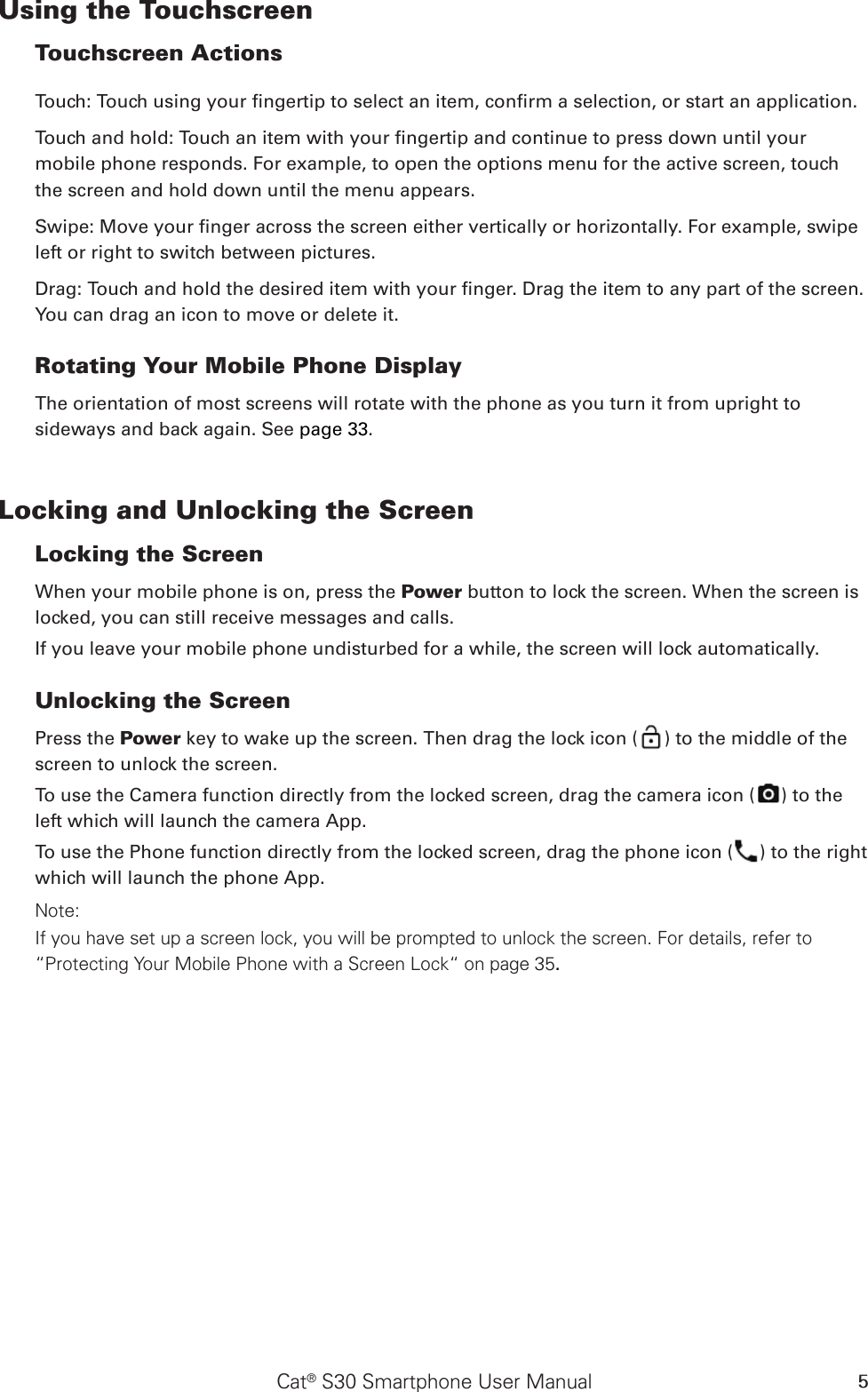 Cat® S30 Smartphone User Manual 5Using the Touchscreen Touchscreen Actions Touch: Touch using your ngertip to select an item, conrm a selection, or start an application. Touch and hold: Touch an item with your ngertip and continue to press down until your mobile phone responds. For example, to open the options menu for the active screen, touch the screen and hold down until the menu appears. Swipe: Move your nger across the screen either vertically or horizontally. For example, swipe left or right to switch between pictures. Drag: Touch and hold the desired item with your nger. Drag the item to any part of the screen. You can drag an icon to move or delete it. Rotating Your Mobile Phone DisplayThe orientation of most screens will rotate with the phone as you turn it from upright to sideways and back again. See page 33.Locking and Unlocking the Screen Locking the Screen When your mobile phone is on, press the Power button to lock the screen. When the screen is locked, you can still receive messages and calls. If you leave your mobile phone undisturbed for a while, the screen will lock automatically. Unlocking the Screen Press the Power key to wake up the screen. Then drag the lock icon ( ) to the middle of the screen to unlock the screen.To use the Camera function directly from the locked screen, drag the camera icon ( ) to the left which will launch the camera App.To use the Phone function directly from the locked screen, drag the phone icon ( ) to the right which will launch the phone App.Note: If you have set up a screen lock, you will be prompted to unlock the screen. For details, refer to “Protecting Your Mobile Phone with a Screen Lock“ on page 35.