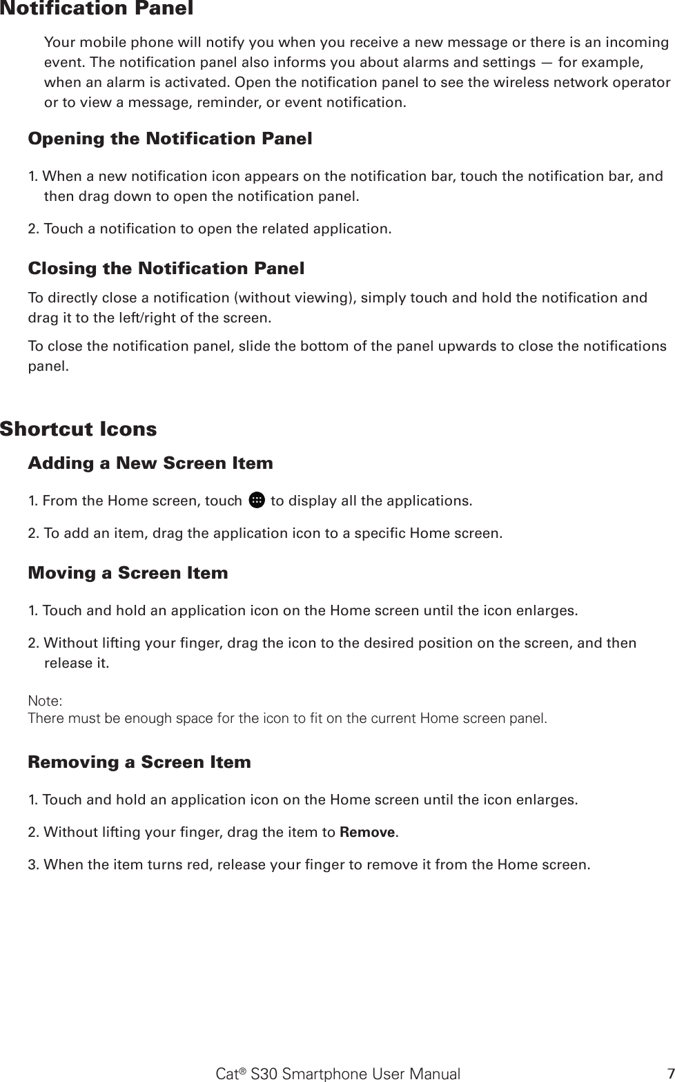 Cat® S30 Smartphone User Manual 7Notification Panel Your mobile phone will notify you when you receive a new message or there is an incoming event. The notication panel also informs you about alarms and settings — for example, when an alarm is activated. Open the notication panel to see the wireless network operator or to view a message, reminder, or event notication. Opening the Notification Panel 1. When a new notication icon appears on the notication bar, touch the notication bar, and then drag down to open the notication panel. 2. Touch a notication to open the related application. Closing the Notification PanelTo directly close a notication (without viewing), simply touch and hold the notication and drag it to the left/right of the screen. To close the notication panel, slide the bottom of the panel upwards to close the notications panel.Shortcut IconsAdding a New Screen Item 1. From the Home screen, touch   to display all the applications.2. To add an item, drag the application icon to a specic Home screen.Moving a Screen Item 1. Touch and hold an application icon on the Home screen until the icon enlarges.2. Without lifting your nger, drag the icon to the desired position on the screen, and then release it. Note: There must be enough space for the icon to fit on the current Home screen panel.Removing a Screen Item 1. Touch and hold an application icon on the Home screen until the icon enlarges.2. Without lifting your nger, drag the item to Remove. 3. When the item turns red, release your nger to remove it from the Home screen. 