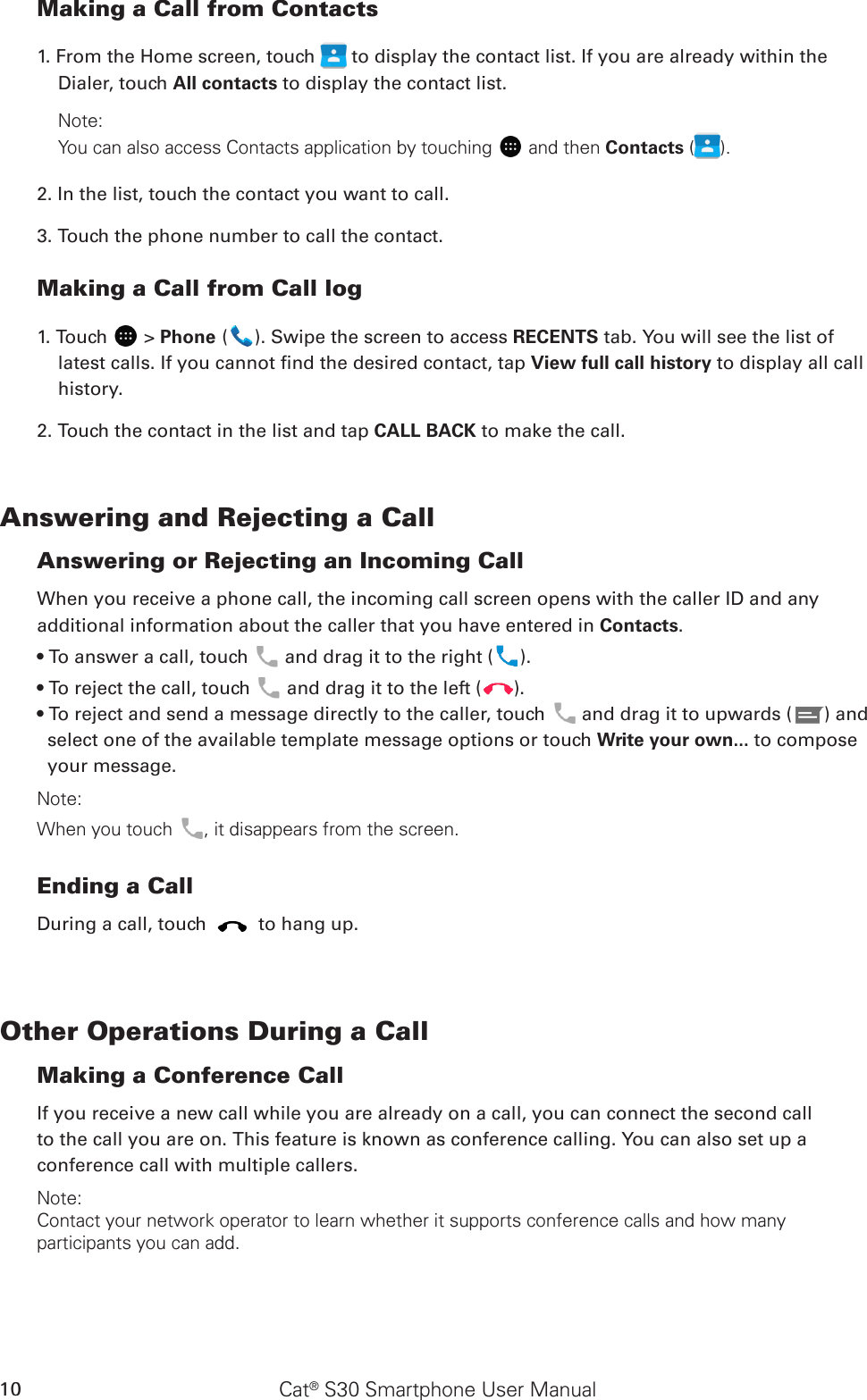 Cat® S30 Smartphone User Manual10Making a Call from Contacts1. From the Home screen, touch   to display the contact list. If you are already within the Dialer, touch All contacts to display the contact list.Note:You can also access Contacts application by touching  and then Contacts ( ).2. In the list, touch the contact you want to call.3. Touch the phone number to call the contact. Making a Call from Call log1. Touch   &gt; Phone ( ). Swipe the screen to access RECENTS tab. You will see the list of latest calls. If you cannot nd the desired contact, tap View full call history to display all call history.2. Touch the contact in the list and tap CALL BACK to make the call.Answering and Rejecting a CallAnswering or Rejecting an Incoming CallWhen you receive a phone call, the incoming call screen opens with the caller ID and any additional information about the caller that you have entered in Contacts.• To answer a call, touch   and drag it to the right ( ).• To reject the call, touch   and drag it to the left ( ).• To reject and send a message directly to the caller, touch   and drag it to upwards ( ) and select one of the available template message options or touch Write your own... to compose your message.Note:When you touch , it disappears from the screen.Ending a CallDuring a call, touch   to hang up.Other Operations During a CallMaking a Conference CallIf you receive a new call while you are already on a call, you can connect the second callto the call you are on. This feature is known as conference calling. You can also set up aconference call with multiple callers.Note:Contact your network operator to learn whether it supports conference calls and how many participants you can add.