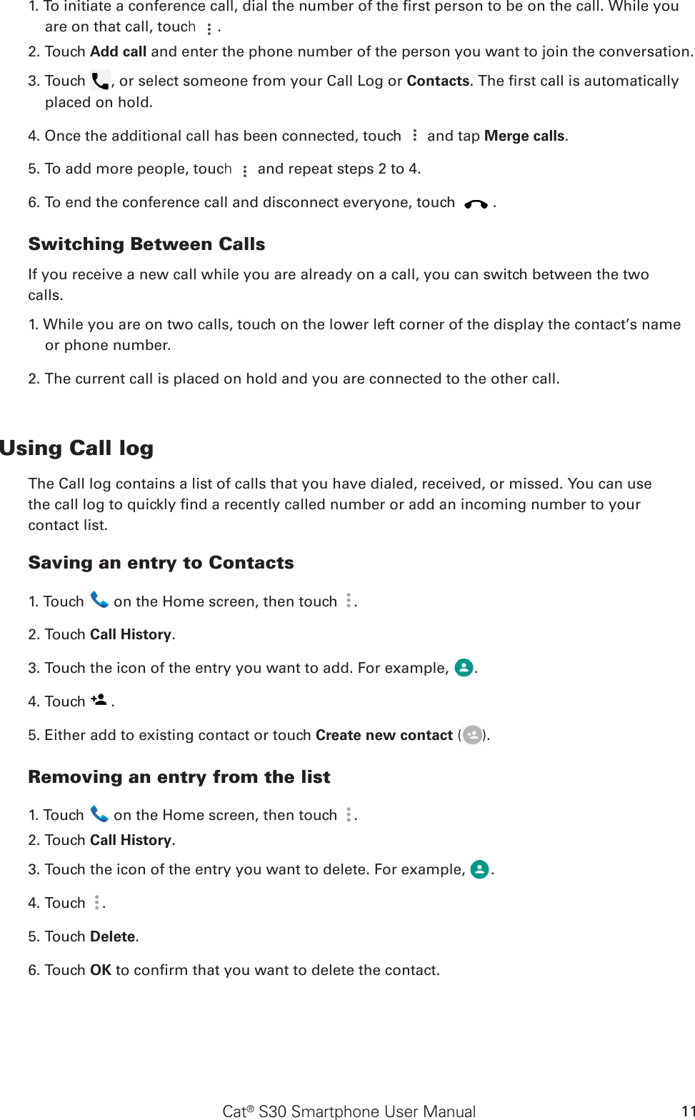 Cat® S30 Smartphone User Manual 111. To initiate a conference call, dial the number of the rst person to be on the call. While you are on that call, touch  .2. Touch Add call and enter the phone number of the person you want to join the conversation.3. Touch  , or select someone from your Call Log or Contacts. The rst call is automatically placed on hold.4. Once the additional call has been connected, touch   and tap Merge calls.5. To add more people, touch   and repeat steps 2 to 4.6. To end the conference call and disconnect everyone, touch  .Switching Between CallsIf you receive a new call while you are already on a call, you can switch between the twocalls.1. While you are on two calls, touch on the lower left corner of the display the contact’s name or phone number.2. The current call is placed on hold and you are connected to the other call.Using Call logThe Call log contains a list of calls that you have dialed, received, or missed. You can usethe call log to quickly nd a recently called number or add an incoming number to yourcontact list.Saving an entry to Contacts1. Touch   on the Home screen, then touch  .2. Touch Call History.3. Touch the icon of the entry you want to add. For example,  .4. Touch  .5. Either add to existing contact or touch Create new contact ( ).Removing an entry from the list1. Touch   on the Home screen, then touch  .2. Touch Call History.3. Touch the icon of the entry you want to delete. For example,  .4. Touch  .5. Touch Delete.6. Touch OK to conrm that you want to delete the contact.