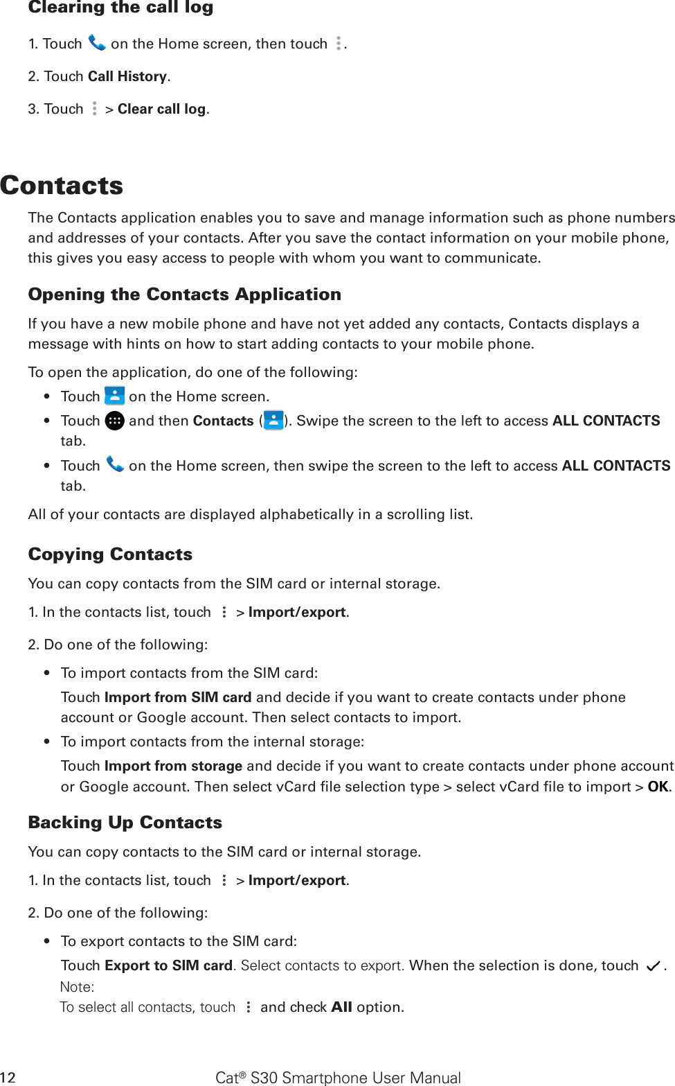 Cat® S30 Smartphone User Manual12Clearing the call log1. Touch   on the Home screen, then touch  .2. Touch Call History.3. Touch   &gt; Clear call log.ContactsThe Contacts application enables you to save and manage information such as phone numbers and addresses of your contacts. After you save the contact information on your mobile phone, this gives you easy access to people with whom you want to communicate.Opening the Contacts ApplicationIf you have a new mobile phone and have not yet added any contacts, Contacts displays amessage with hints on how to start adding contacts to your mobile phone. To open the application, do one of the following:Touch •   on the Home screen.Touch •   and then Contacts ( ). Swipe the screen to the left to access ALL CONTACTS tab.Touch •   on the Home screen, then swipe the screen to the left to access ALL CONTACTS tab.All of your contacts are displayed alphabetically in a scrolling list.Copying ContactsYou can copy contacts from the SIM card or internal storage.1. In the contacts list, touch   &gt; Import/export. 2. Do one of the following:To import contacts from the SIM card:• Touch Import from SIM card and decide if you want to create contacts under phone account or Google account. Then select contacts to import.To import contacts from the internal storage:• Touch Import from storage and decide if you want to create contacts under phone account or Google account. Then select vCard le selection type &gt; select vCard le to import &gt; OK.Backing Up ContactsYou can copy contacts to the SIM card or internal storage.1. In the contacts list, touch   &gt; Import/export. 2. Do one of the following:To export contacts to the SIM card:• Touch Export to SIM card. Select contacts to export. When the selection is done, touch  .        Note:         To select all contacts, touch   and check All option.