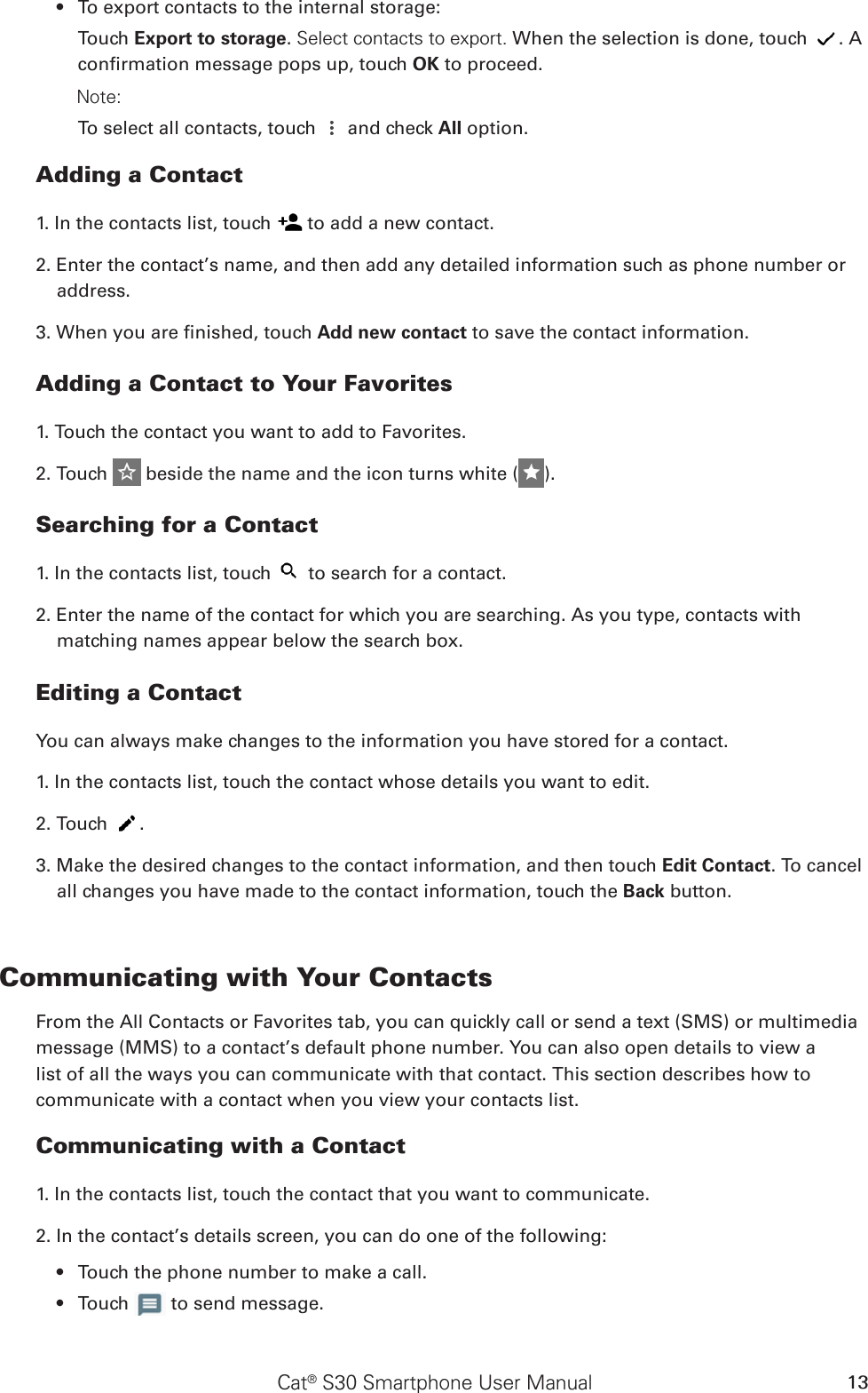 Cat® S30 Smartphone User Manual 13To export contacts to the internal storage:• Touch Export to storage. Select contacts to export. When the selection is done, touch  . A conrmation message pops up, touch OK to proceed.        Note: To select all contacts, touch   and check All option.Adding a Contact1. In the contacts list, touch   to add a new contact.2. Enter the contact’s name, and then add any detailed information such as phone number or address.3. When you are nished, touch Add new contact to save the contact information.Adding a Contact to Your Favorites1. Touch the contact you want to add to Favorites. 2. Touch   beside the name and the icon turns white ( ).Searching for a Contact1. In the contacts list, touch   to search for a contact.2. Enter the name of the contact for which you are searching. As you type, contacts with matching names appear below the search box.Editing a ContactYou can always make changes to the information you have stored for a contact.1. In the contacts list, touch the contact whose details you want to edit.2. Touch  .3. Make the desired changes to the contact information, and then touch Edit Contact. To cancel all changes you have made to the contact information, touch the Back button.Communicating with Your ContactsFrom the All Contacts or Favorites tab, you can quickly call or send a text (SMS) or multimedia message (MMS) to a contact’s default phone number. You can also open details to view a list of all the ways you can communicate with that contact. This section describes how to communicate with a contact when you view your contacts list.Communicating with a Contact1. In the contacts list, touch the contact that you want to communicate.2. In the contact’s details screen, you can do one of the following:Touch the phone number to make a call.• Touch •   to send message.