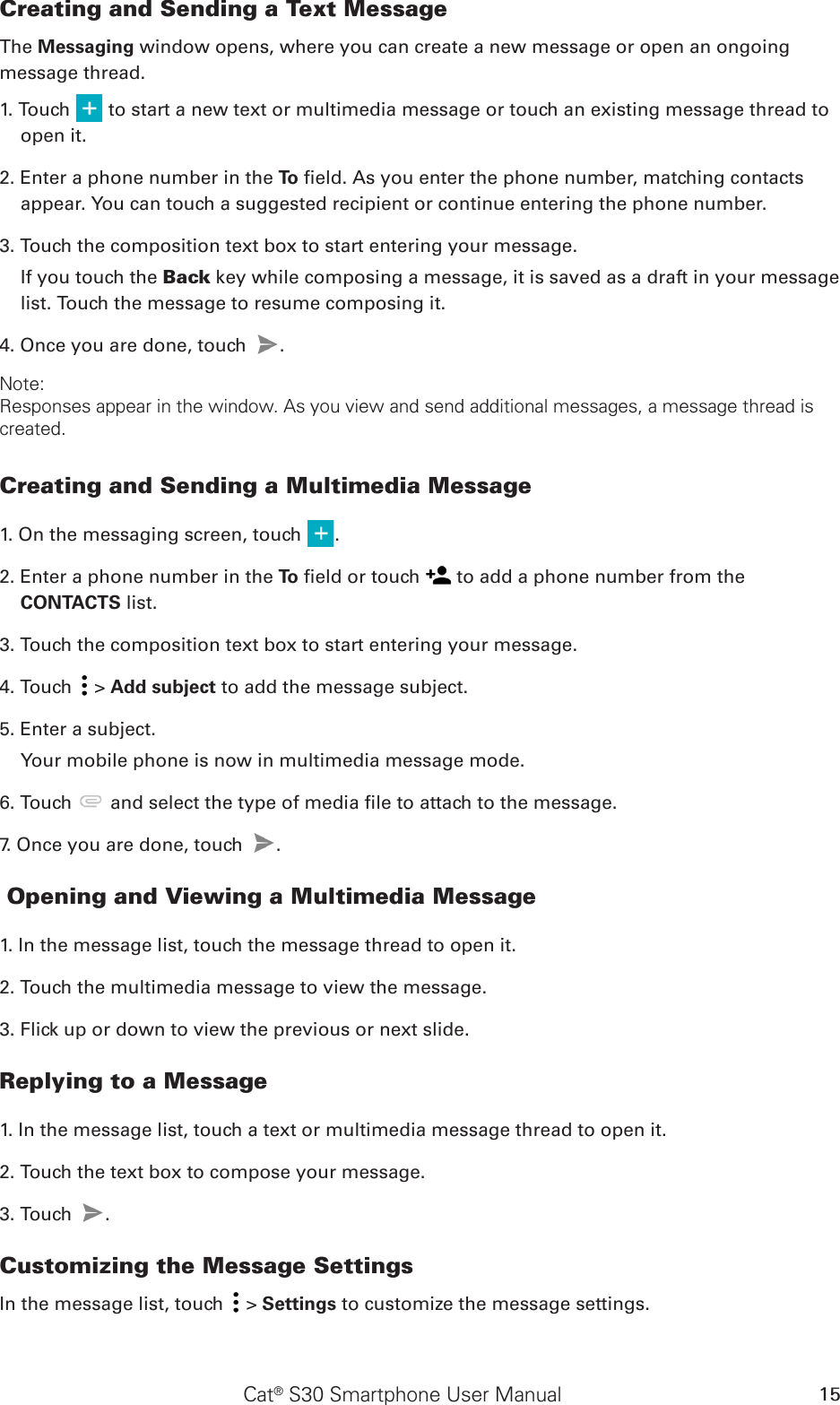 Cat® S30 Smartphone User Manual 15Creating and Sending a Text MessageThe Messaging window opens, where you can create a new message or open an ongoingmessage thread.1. Touch   to start a new text or multimedia message or touch an existing message thread to open it.2. Enter a phone number in the To  eld. As you enter the phone number, matching contacts appear. You can touch a suggested recipient or continue entering the phone number.3. Touch the composition text box to start entering your message.If you touch the Back key while composing a message, it is saved as a draft in your message list. Touch the message to resume composing it.4. Once you are done, touch  . Note: Responses appear in the window. As you view and send additional messages, a message thread is created.Creating and Sending a Multimedia Message1. On the messaging screen, touch  .2. Enter a phone number in the To  eld or touch   to add a phone number from the CONTACTS list.3. Touch the composition text box to start entering your message.4. Touch   &gt; Add subject to add the message subject.5. Enter a subject. Your mobile phone is now in multimedia message mode.6. Touch   and select the type of media le to attach to the message.7. Once you are done, touch  .  Opening and Viewing a Multimedia Message1. In the message list, touch the message thread to open it.2. Touch the multimedia message to view the message.3. Flick up or down to view the previous or next slide.Replying to a Message1. In the message list, touch a text or multimedia message thread to open it.2. Touch the text box to compose your message.3. Touch  . Customizing the Message SettingsIn the message list, touch   &gt; Settings to customize the message settings.