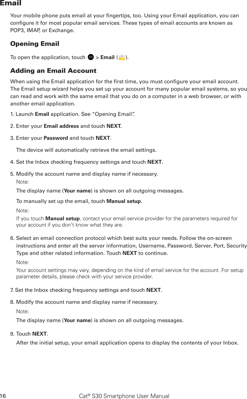 Cat® S30 Smartphone User Manual16EmailYour mobile phone puts email at your ngertips, too. Using your Email application, you can congure it for most popular email services. These types of email accounts are known as POP3, IMAP, or Exchange.Opening EmailTo open the application, touch   &gt; Email ( ).Adding an Email AccountWhen using the Email application for the rst time, you must congure your email account. The Email setup wizard helps you set up your account for many popular email systems, so you can read and work with the same email that you do on a computer in a web browser, or with another email application.1. Launch Email application. See “Opening Email”.2. Enter your Email address and touch NEXT. 3. Enter your Password and touch NEXT.     The device will automatically retrieve the email settings.4. Set the Inbox checking frequency settings and touch NEXT.5. Modify the account name and display name if necessary.Note: The display name (Your name) is shown on all outgoing messages.To manually set up the email, touch Manual setup. Note: If you touch Manual setup, contact your email service provider for the parameters required for your account if you don’t know what they are.6. Select an email connection protocol which best suits your needs. Follow the on-screen instructions and enter all the server information, Username, Password, Server, Port, Security Type and other related information. Touch NEXT to continue.Note: Your account settings may vary, depending on the kind of email service for the account. For setup parameter details, please check with your service provider.7. Set the Inbox checking frequency settings and touch NEXT. 8. Modify the account name and display name if necessary. Note: The display name (Your name) is shown on all outgoing messages.9. Touch NEXT.After the initial setup, your email application opens to display the contents of your Inbox.