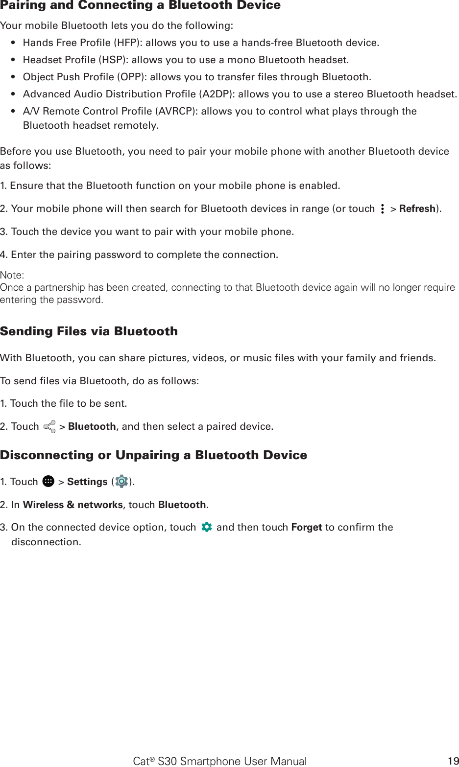 Cat® S30 Smartphone User Manual 19Pairing and Connecting a Bluetooth DeviceYour mobile Bluetooth lets you do the following:Hands Free Prole (HFP): allows you to use a hands-free Bluetooth device.• Headset Prole (HSP): allows you to use a mono Bluetooth headset.• Object Push Prole (OPP): allows you to transfer les through Bluetooth.• Advanced Audio Distribution Prole (A2DP): allows you to use a stereo Bluetooth headset.• A/V Remote Control Prole (AVRCP): allows you to control what plays through the • Bluetooth headset remotely.Before you use Bluetooth, you need to pair your mobile phone with another Bluetooth device as follows:1. Ensure that the Bluetooth function on your mobile phone is enabled.2. Your mobile phone will then search for Bluetooth devices in range (or touch   &gt; Refresh).3. Touch the device you want to pair with your mobile phone.4. Enter the pairing password to complete the connection.Note:Once a partnership has been created, connecting to that Bluetooth device again will no longer require entering the password.Sending Files via BluetoothWith Bluetooth, you can share pictures, videos, or music les with your family and friends.To send les via Bluetooth, do as follows:1. Touch the le to be sent.2. Touch   &gt; Bluetooth, and then select a paired device.Disconnecting or Unpairing a Bluetooth Device1. Touch   &gt; Settings ( ).2. In Wireless &amp; networks, touch Bluetooth.3. On the connected device option, touch   and then touch Forget to conrm the disconnection.