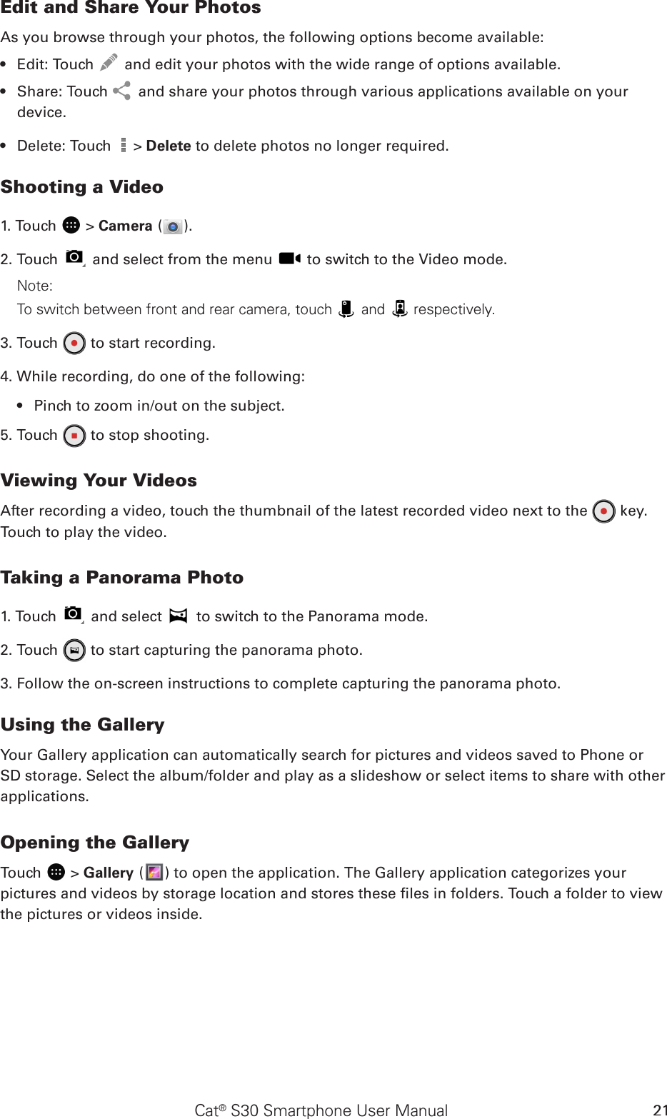 Cat® S30 Smartphone User Manual 21Edit and Share Your PhotosAs you browse through your photos, the following options become available:Edit: Touch •   and edit your photos with the wide range of options available.Share: Touch •   and share your photos through various applications available on your device.Delete: Touch •   &gt; Delete to delete photos no longer required.Shooting a Video1. Touch   &gt; Camera ( ).2. Touch   and select from the menu   to switch to the Video mode.Note: To switch between front and rear camera, touch   and   respectively.3. Touch   to start recording.4. While recording, do one of the following:Pinch to zoom in/out on the subject.• 5. Touch   to stop shooting.Viewing Your VideosAfter recording a video, touch the thumbnail of the latest recorded video next to the   key. Touch to play the video.Taking a Panorama Photo1. Touch   and select   to switch to the Panorama mode.2. Touch   to start capturing the panorama photo.3. Follow the on-screen instructions to complete capturing the panorama photo.Using the GalleryYour Gallery application can automatically search for pictures and videos saved to Phone or SD storage. Select the album/folder and play as a slideshow or select items to share with other applications.Opening the GalleryTouch   &gt; Gallery ( ) to open the application. The Gallery application categorizes your pictures and videos by storage location and stores these les in folders. Touch a folder to view the pictures or videos inside.