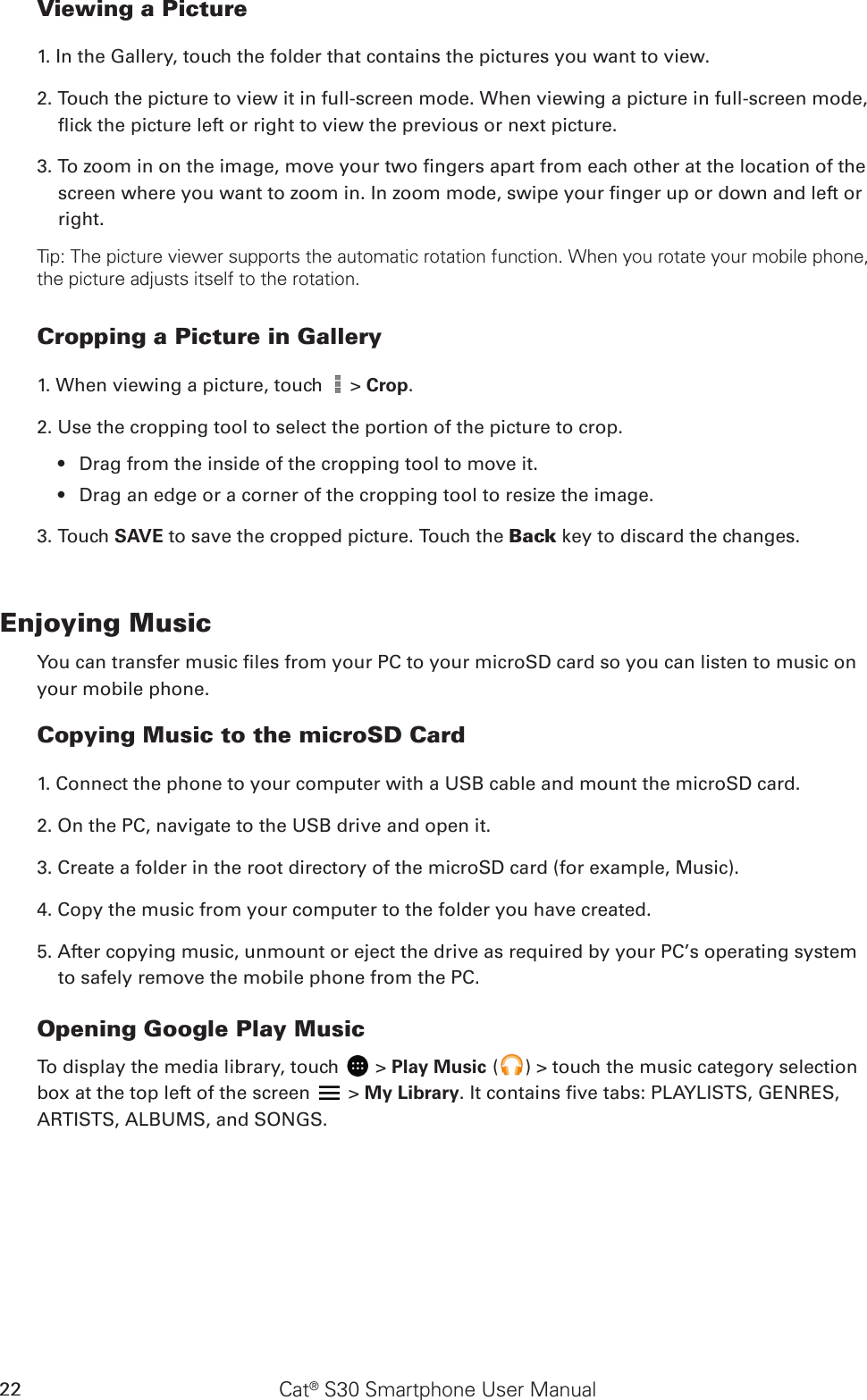 Cat® S30 Smartphone User Manual22Viewing a Picture1. In the Gallery, touch the folder that contains the pictures you want to view.2. Touch the picture to view it in full-screen mode. When viewing a picture in full-screen mode, ick the picture left or right to view the previous or next picture.3. To zoom in on the image, move your two ngers apart from each other at the location of the screen where you want to zoom in. In zoom mode, swipe your nger up or down and left or right.Tip: The picture viewer supports the automatic rotation function. When you rotate your mobile phone, the picture adjusts itself to the rotation.Cropping a Picture in Gallery1. When viewing a picture, touch   &gt; Crop. 2. Use the cropping tool to select the portion of the picture to crop.Drag from the inside of the cropping tool to move it.• Drag an edge or a corner of the cropping tool to resize the image.• 3. Touch SAVE to save the cropped picture. Touch the Back key to discard the changes.Enjoying MusicYou can transfer music les from your PC to your microSD card so you can listen to music on your mobile phone.Copying Music to the microSD Card1. Connect the phone to your computer with a USB cable and mount the microSD card.2. On the PC, navigate to the USB drive and open it.3. Create a folder in the root directory of the microSD card (for example, Music).4. Copy the music from your computer to the folder you have created.5. After copying music, unmount or eject the drive as required by your PC’s operating system to safely remove the mobile phone from the PC.Opening Google Play MusicTo display the media library, touch   &gt; Play Music ( ) &gt; touch the music category selection box at the top left of the screen   &gt; My Library. It contains ve tabs: PLAYLISTS, GENRES, ARTISTS, ALBUMS, and SONGS.