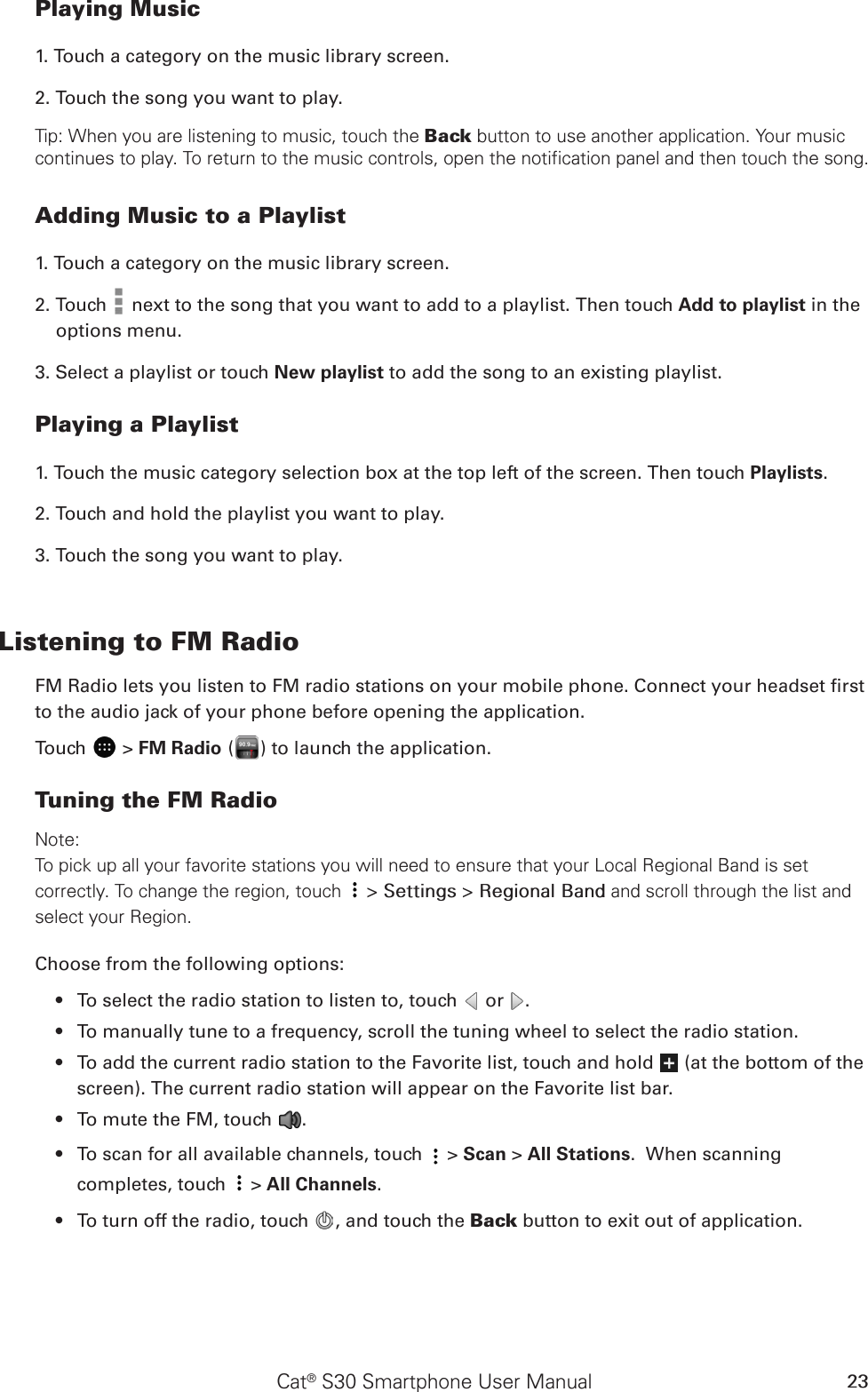 Cat® S30 Smartphone User Manual 23Playing Music1. Touch a category on the music library screen.2. Touch the song you want to play.Tip: When you are listening to music, touch the Back button to use another application. Your music continues to play. To return to the music controls, open the notification panel and then touch the song.Adding Music to a Playlist1. Touch a category on the music library screen.2. Touch   next to the song that you want to add to a playlist. Then touch Add to playlist in the options menu.3. Select a playlist or touch New playlist to add the song to an existing playlist.Playing a Playlist1. Touch the music category selection box at the top left of the screen. Then touch Playlists.2. Touch and hold the playlist you want to play.3. Touch the song you want to play.Listening to FM RadioFM Radio lets you listen to FM radio stations on your mobile phone. Connect your headset rst to the audio jack of your phone before opening the application.Touch   &gt; FM Radio ( ) to launch the application.Tuning the FM RadioNote:To pick up all your favorite stations you will need to ensure that your Local Regional Band is set correctly. To change the region, touch  &gt; Settings &gt; Regional Band and scroll through the list and select your Region. Choose from the following options:To select the radio station to listen to, touch •   or  .To manually tune to a frequency, scroll the tuning wheel to select the radio station.• To add the current radio station to the Favorite list, touch and hold •   (at the bottom of the screen). The current radio station will appear on the Favorite list bar.To mute the FM, touch •  .To scan f•  or all available channels, touch   &gt; Scan &gt; All Stations.  When scanning completes, touch   &gt; All Channels.To turn off the radio, touch •  , and touch the Back button to exit out of application. 