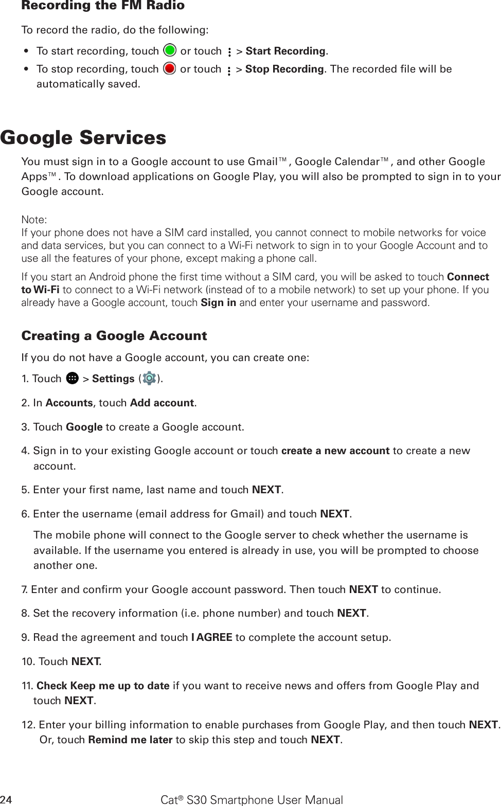 Cat® S30 Smartphone User Manual24Recording the FM RadioTo record the radio, do the following:To start recording, touch •   or touch   &gt; Start Recording.To stop recording, touch •   or touch   &gt; Stop Recording. The recorded le will be automatically saved.Google ServicesYou must sign in to a Google account to use Gmail™, Google Calendar™, and other Google Apps™. To download applications on Google Play, you will also be prompted to sign in to your Google account.Note:If your phone does not have a SIM card installed, you cannot connect to mobile networks for voice and data services, but you can connect to a Wi-Fi network to sign in to your Google Account and to use all the features of your phone, except making a phone call.If you start an Android phone the first time without a SIM card, you will be asked to touch Connect to Wi-Fi to connect to a Wi-Fi network (instead of to a mobile network) to set up your phone. If you already have a Google account, touch Sign in and enter your username and password.Creating a Google AccountIf you do not have a Google account, you can create one:1. Touch   &gt; Settings ( ).2. In Accounts, touch Add account.3. Touch Google to create a Google account.4. Sign in to your existing Google account or touch create a new account to create a new account.5. Enter your rst name, last name and touch NEXT.6. Enter the username (email address for Gmail) and touch NEXT.The mobile phone will connect to the Google server to check whether the username is available. If the username you entered is already in use, you will be prompted to choose another one.7. Enter and conrm your Google account password. Then touch NEXT to continue.8. Set the recovery information (i.e. phone number) and touch NEXT.9. Read the agreement and touch I AGREE to complete the account setup.10. Touch NEXT. 11. Check Keep me up to date if you want to receive news and offers from Google Play and touch NEXT. 12. Enter your billing information to enable purchases from Google Play, and then touch NEXT. Or, touch Remind me later to skip this step and touch NEXT. 