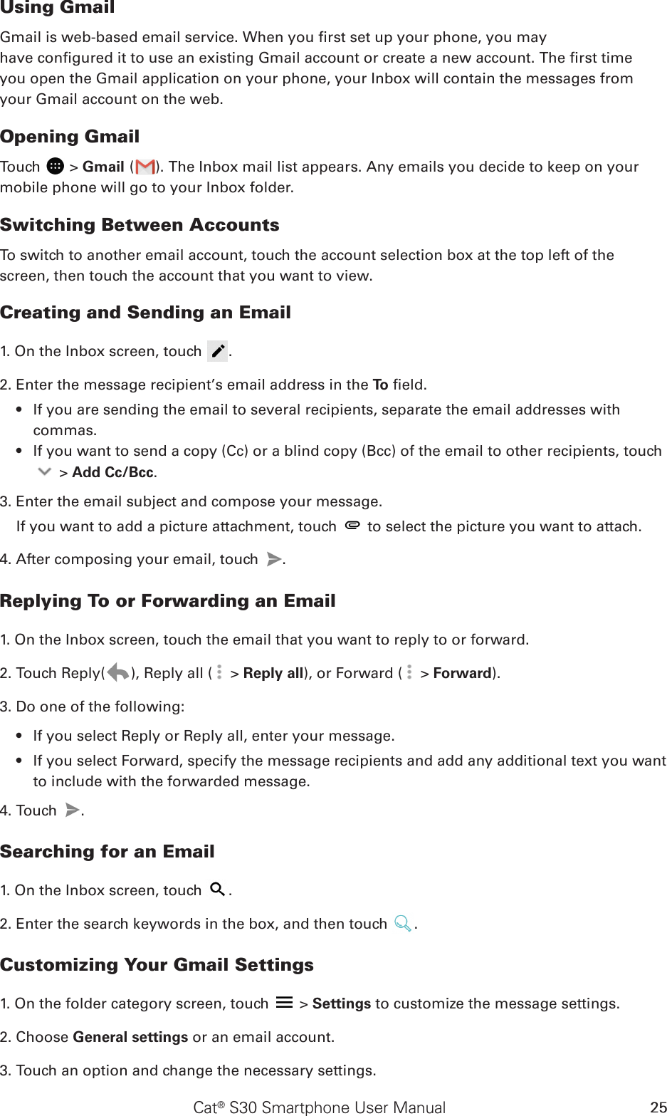 Cat® S30 Smartphone User Manual 25Using GmailGmail is web-based email service. When you rst set up your phone, you mayhave congured it to use an existing Gmail account or create a new account. The rst timeyou open the Gmail application on your phone, your Inbox will contain the messages fromyour Gmail account on the web.Opening GmailTouch   &gt; Gmail ( ). The Inbox mail list appears. Any emails you decide to keep on your mobile phone will go to your Inbox folder.Switching Between AccountsTo switch to another email account, touch the account selection box at the top left of the screen, then touch the account that you want to view.Creating and Sending an Email1. On the Inbox screen, touch  .2. Enter the message recipient’s email address in the To  eld. If you are sending the email to several recipients, separate the email addresses with • commas.If you want to send a copy (Cc) or a blind copy (Bcc) of the email to other recipients, touch •  &gt; Add Cc/Bcc.3. Enter the email subject and compose your message. If you want to add a picture attachment, touch   to select the picture you want to attach.4. After composing your email, touch  .Replying To or Forwarding an Email1. On the Inbox screen, touch the email that you want to reply to or forward.2. Touch Reply( ), Reply all (  &gt; Reply all), or Forward (  &gt; Forward).3. Do one of the following:If you select Reply or Reply all, enter your message.• If you select Forward, specify the message recipients and add any additional text you want • to include with the forwarded message.4. Touch  .Searching for an Email1. On the Inbox screen, touch  .2. Enter the search keywords in the box, and then touch  .Customizing Your Gmail Settings1. On the folder category screen, touch   &gt; Settings to customize the message settings.2. Choose General settings or an email account.3. Touch an option and change the necessary settings.