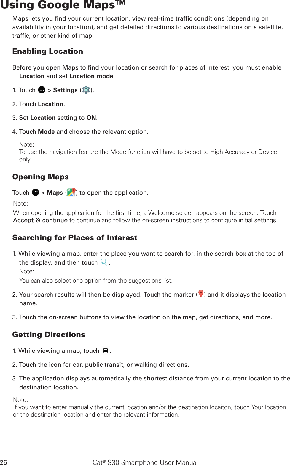 Cat® S30 Smartphone User Manual26Using Google Maps™Maps lets you nd your current location, view real-time trafc conditions (depending onavailability in your location), and get detailed directions to various destinations on a satellite,trafc, or other kind of map.Enabling LocationBefore you open Maps to nd your location or search for places of interest, you must enable Location and set Location mode.1. Touch   &gt; Settings ( ).2. Touch Location.3. Set Location setting to ON. 4. Touch Mode and choose the relevant option.Note: To use the navigation feature the Mode function will have to be set to High Accuracy or Device only.Opening MapsTouch   &gt; Maps ( ) to open the application.Note: When opening the application for the first time, a Welcome screen appears on the screen. Touch Accept &amp; continue to continue and follow the on-screen instructions to configure initial settings.Searching for Places of Interest1. While viewing a map, enter the place you want to search for, in the search box at the top of the display, and then touch  .Note: You can also select one option from the suggestions list.2. Your search results will then be displayed. Touch the marker ( ) and it displays the location name.3. Touch the on-screen buttons to view the location on the map, get directions, and more.Getting Directions1. While viewing a map, touch  .2. Touch the icon for car, public transit, or walking directions.3. The application displays automatically the shortest distance from your current location to the destination location. Note: If you want to enter manually the current location and/or the destination locaiton, touch Your location or the destination location and enter the relevant information. 