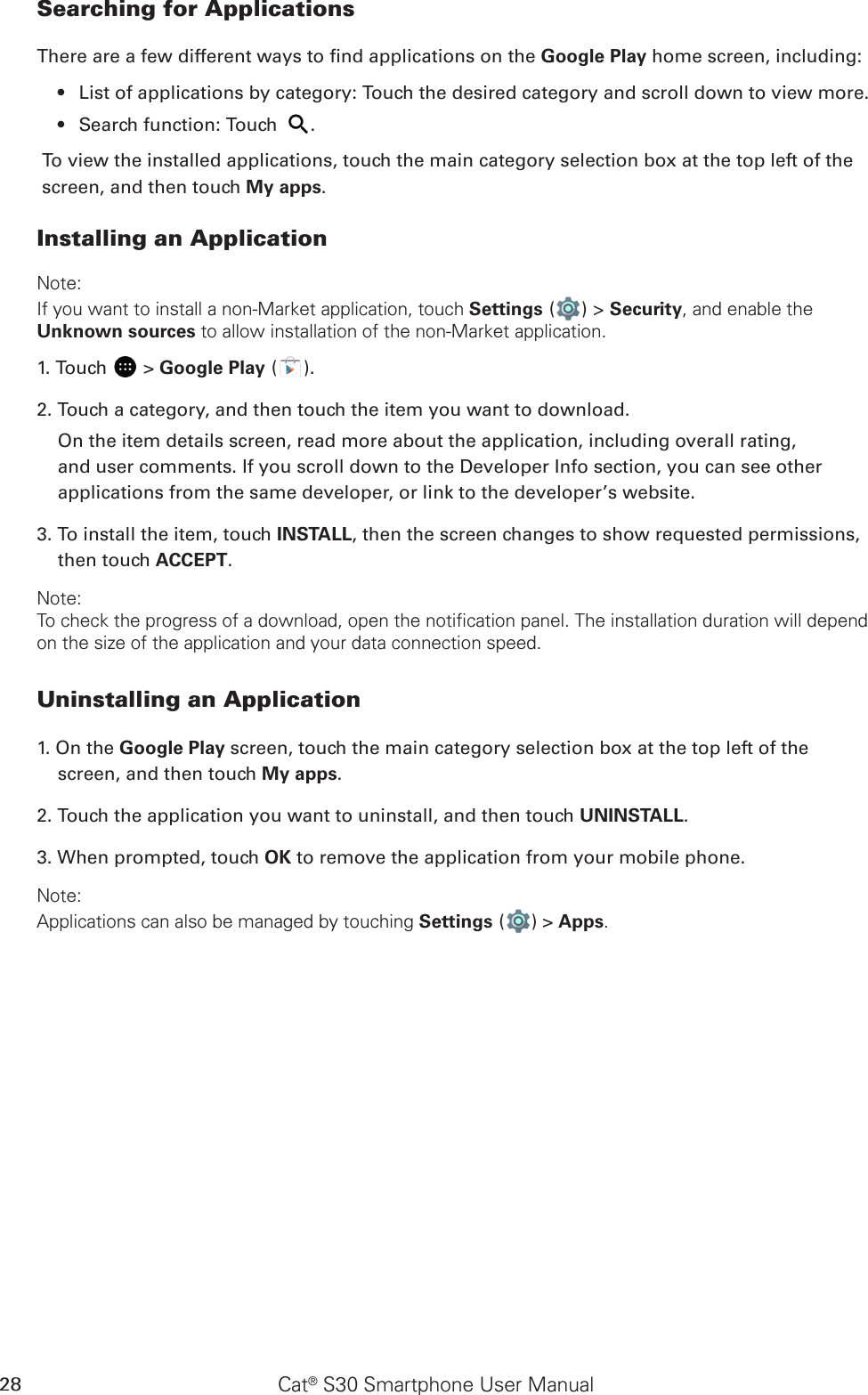 Cat® S30 Smartphone User Manual28Searching for ApplicationsThere are a few different ways to nd applications on the Google Play home screen, including:List of applications by category: Touch the desired category and scroll down to view more.• Search function: Touch •  .To view the installed applications, touch the main category selection box at the top left of the screen, and then touch My apps.Installing an ApplicationNote:If you want to install a non-Market application, touch Settings ( ) &gt; Security, and enable the Unknown sources to allow installation of the non-Market application.1. Touch   &gt; Google Play ( ).2. Touch a category, and then touch the item you want to download.On the item details screen, read more about the application, including overall rating, and user comments. If you scroll down to the Developer Info section, you can see other applications from the same developer, or link to the developer’s website.3. To install the item, touch INSTALL, then the screen changes to show requested permissions, then touch ACCEPT.Note:To check the progress of a download, open the notification panel. The installation duration will depend on the size of the application and your data connection speed. Uninstalling an Application1. On the Google Play screen, touch the main category selection box at the top left of the screen, and then touch My apps.2. Touch the application you want to uninstall, and then touch UNINSTALL.3. When prompted, touch OK to remove the application from your mobile phone.Note:Applications can also be managed by touching Settings ( ) &gt; Apps.