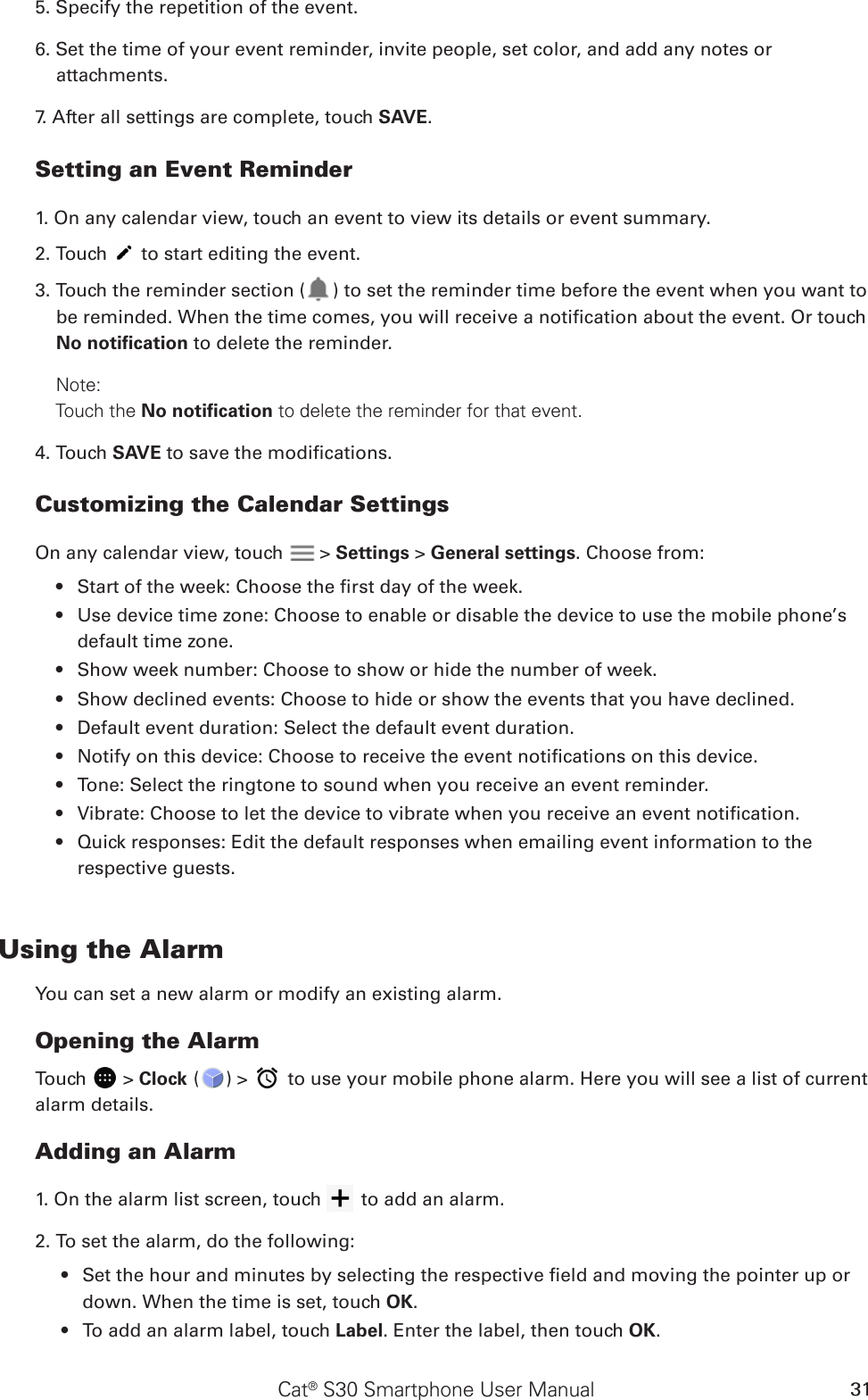 Cat® S30 Smartphone User Manual 315. Specify the repetition of the event.6. Set the time of your event reminder, invite people, set color, and add any notes or attachments.7. After all settings are complete, touch SAVE.Setting an Event Reminder1. On any calendar view, touch an event to view its details or event summary.2. Touch   to start editing the event.3. Touch the reminder section ( ) to set the reminder time before the event when you want to be reminded. When the time comes, you will receive a notication about the event. Or touch No notiﬁcation to delete the reminder.Note:     Touch the No notiﬁcation to delete the reminder for that event.4. Touch SAVE to save the modications.Customizing the Calendar SettingsOn any calendar view, touch   &gt; Settings &gt; General settings. Choose from:Start of the week: Choose the rst day of the week.• Use device time zone: Choose to enable or disable the device to use the mobile phone’s • default time zone.Show week number: Choose to show or hide the number of week.• Show declined events: Choose to hide or show the events that you have declined.• Default event duration: Select the default event duration.• Notify on this device: Choose to receive the event notications on this device.• Tone: Select the ringtone to sound when you receive an event reminder.• Vibrate: Choose to let the device to vibrate when you receive an event notication.• Quick responses: Edit the default responses when emailing event information to the • respective guests.Using the AlarmYou can set a new alarm or modify an existing alarm.Opening the AlarmTouch   &gt; Clock ( ) &gt;   to use your mobile phone alarm. Here you will see a list of current alarm details.Adding an Alarm1. On the alarm list screen, touch   to add an alarm.2. To set the alarm, do the following:Set the hour and minutes by selecting the respective eld and moving the pointer up or • down. When the time is set, touch OK.To add an alarm label, touch •  Label. Enter the label, then touch OK.