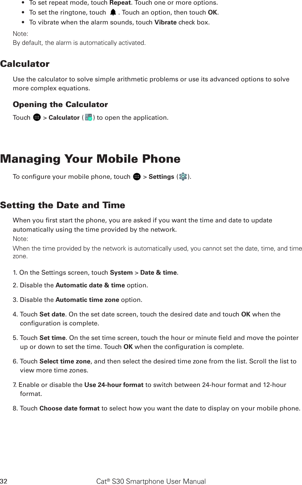 Cat® S30 Smartphone User Manual32To set repeat mode, touch •  Repeat. Touch one or more options.To set the ringtone, touch •  . Touch an option, then touch OK.To vibrate when the alarm sounds, touch •  Vibrate check box.Note:By default, the alarm is automatically activated.CalculatorUse the calculator to solve simple arithmetic problems or use its advanced options to solve more complex equations.Opening the CalculatorTouch   &gt; Calculator ( ) to open the application.Managing Your Mobile PhoneTo congure your mobile phone, touch   &gt; Settings ( ).Setting the Date and TimeWhen you rst start the phone, you are asked if you want the time and date to update automatically using the time provided by the network.Note:When the time provided by the network is automatically used, you cannot set the date, time, and time zone.1. On the Settings screen, touch System &gt; Date &amp; time.2. Disable the Automatic date &amp; time option. 3. Disable the Automatic time zone option.4. Touch Set date. On the set date screen, touch the desired date and touch OK when the conguration is complete.5. Touch Set time. On the set time screen, touch the hour or minute eld and move the pointer up or down to set the time. Touch OK when the conguration is complete.6. Touch Select time zone, and then select the desired time zone from the list. Scroll the list to view more time zones.7. Enable or disable the Use 24-hour format to switch between 24-hour format and 12-hour format.8. Touch Choose date format to select how you want the date to display on your mobile phone.