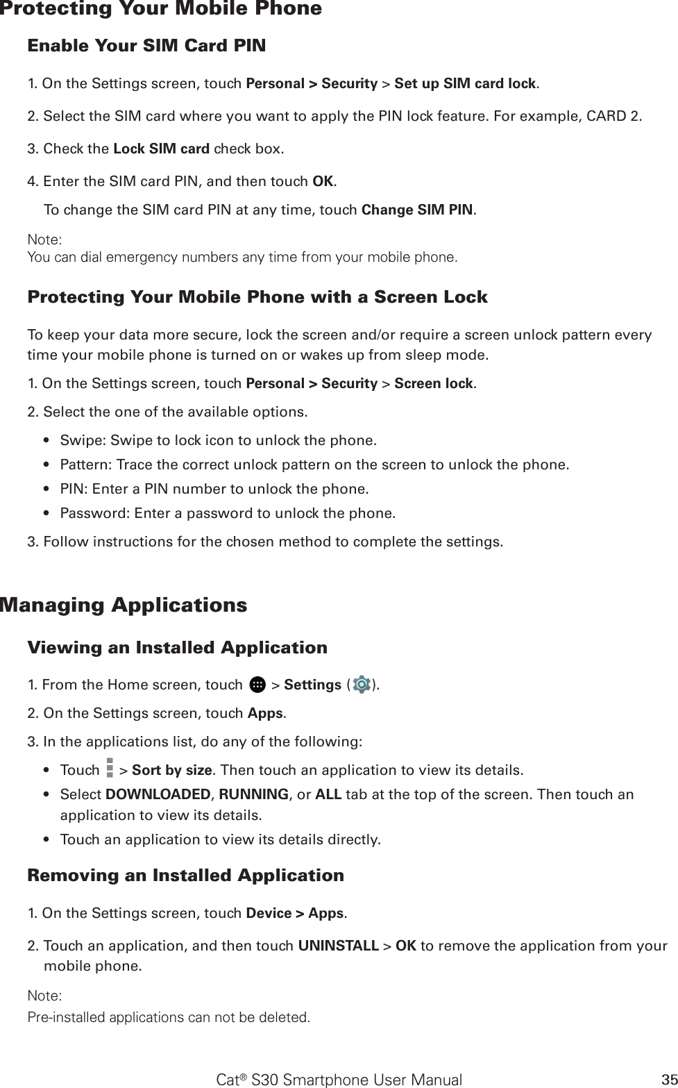 Cat® S30 Smartphone User Manual 35Protecting Your Mobile PhoneEnable Your SIM Card PIN1. On the Settings screen, touch Personal &gt; Security &gt; Set up SIM card lock.2. Select the SIM card where you want to apply the PIN lock feature. For example, CARD 2. 3. Check the Lock SIM card check box.4. Enter the SIM card PIN, and then touch OK.To change the SIM card PIN at any time, touch Change SIM PIN.Note:You can dial emergency numbers any time from your mobile phone.Protecting Your Mobile Phone with a Screen LockTo keep your data more secure, lock the screen and/or require a screen unlock pattern every time your mobile phone is turned on or wakes up from sleep mode.1. On the Settings screen, touch Personal &gt; Security &gt; Screen lock.2. Select the one of the available options.Swipe: Swipe to lock icon to unlock the phone.• Pattern: Trace the correct unlock pattern on the screen to unlock the phone.• PIN: Enter a PIN number to unlock the phone.• Password: Enter a password to unlock the phone.• 3. Follow instructions for the chosen method to complete the settings.Managing ApplicationsViewing an Installed Application1. From the Home screen, touch   &gt; Settings ( ). 2. On the Settings screen, touch Apps.3. In the applications list, do any of the following:Touch •   &gt; Sort by size. Then touch an application to view its details.Select •  DOWNLOADED, RUNNING, or ALL tab at the top of the screen. Then touch an application to view its details.Touch an application to view its details directly.• Removing an Installed Application1. On the Settings screen, touch Device &gt; Apps.2. Touch an application, and then touch UNINSTALL &gt; OK to remove the application from your mobile phone.Note:Pre-installed applications can not be deleted.