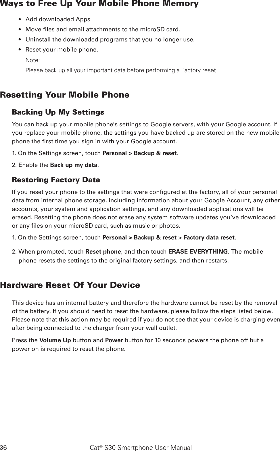 Cat® S30 Smartphone User Manual36Ways to Free Up Your Mobile Phone MemoryAdd downloaded Apps • Move les and email attachments to the microSD card.• Uninstall the downloaded programs that you no longer use.• Reset your mobile phone.• Note:Please back up all your important data before performing a Factory reset.Resetting Your Mobile PhoneBacking Up My SettingsYou can back up your mobile phone’s settings to Google servers, with your Google account. If you replace your mobile phone, the settings you have backed up are stored on the new mobile phone the rst time you sign in with your Google account.1. On the Settings screen, touch Personal &gt; Backup &amp; reset.2. Enable the Back up my data.Restoring Factory DataIf you reset your phone to the settings that were congured at the factory, all of your personal data from internal phone storage, including information about your Google Account, any other accounts, your system and application settings, and any downloaded applications will be erased. Resetting the phone does not erase any system software updates you’ve downloaded or any les on your microSD card, such as music or photos.1. On the Settings screen, touch Personal &gt; Backup &amp; reset &gt; Factory data reset.2. When prompted, touch Reset phone, and then touch ERASE EVERYTHING. The mobile phone resets the settings to the original factory settings, and then restarts.Hardware Reset Of Your DeviceThis device has an internal battery and therefore the hardware cannot be reset by the removal of the battery. If you should need to reset the hardware, please follow the steps listed below. Please note that this action may be required if you do not see that your device is charging even after being connected to the charger from your wall outlet.Press the Volume Up button and Power button for 10 seconds powers the phone off but a power on is required to reset the phone.