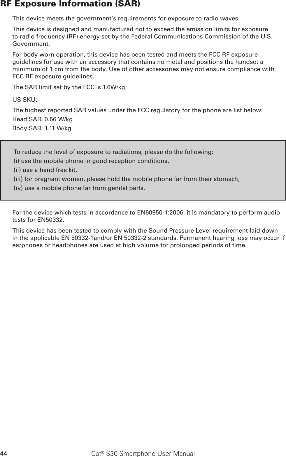 44 Cat® S30 Smartphone User ManualRF Exposure Information (SAR)This device meets the government’s requirements for exposure to radio waves.This device is designed and manufactured not to exceed the emission limits for exposure to radio frequency (RF) energy set by the Federal Communications Commission of the U.S. Government.For body worn operation, this device has been tested and meets the FCC RF exposure guidelines for use with an accessory that contains no metal and positions the handset a minimum of 1 cm from the body. Use of other accessories may not ensure compliance with FCC RF exposure guidelines.The SAR limit set by the FCC is 1.6W/kg.US SKU:The highest reported SAR values under the FCC regulatory for the phone are list below:Head SAR: 0.56 W/kgBody SAR: 1.11 W/kgTo reduce the level of exposure to radiations, please do the following:(i) use the mobile phone in good reception conditions,(ii) use a hand free kit,(iii) for pregnant women, please hold the mobile phone far from their stomach,(iv) use a mobile phone far from genital parts.For the device which tests in accordance to EN60950-1:2006, it is mandatory to perform audio tests for EN50332. This device has been tested to comply with the Sound Pressure Level requirement laid down in the applicable EN 50332-1and/or EN 50332-2 standards. Permanent hearing loss may occur if earphones or headphones are used at high volume for prolonged periods of time.