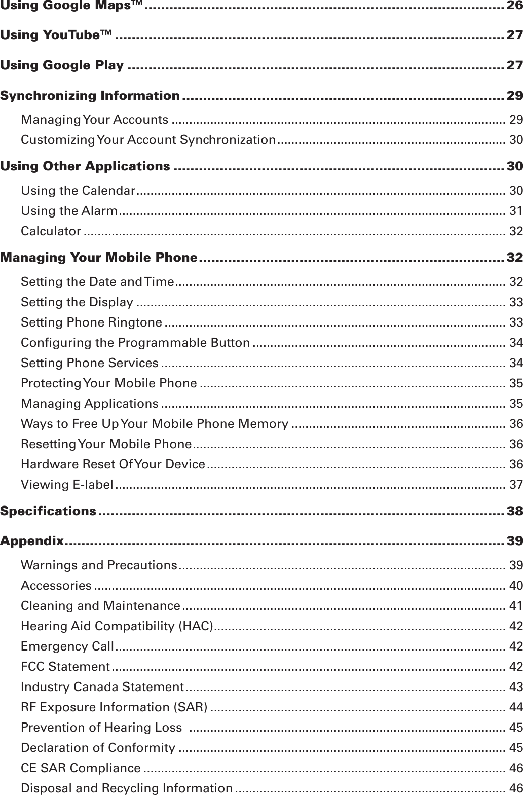 Using Google Maps™ ...................................................................................... 26Using YouTube™ ............................................................................................. 27Using Google Play .......................................................................................... 27Synchronizing Information ............................................................................. 29Managing Your Accounts ............................................................................................... 29Customizing Your Account Synchronization ................................................................. 30Using Other Applications ............................................................................... 30Using the Calendar ......................................................................................................... 30Using the Alarm .............................................................................................................. 31Calculator ........................................................................................................................ 32Managing Your Mobile Phone ......................................................................... 32Setting the Date and Time .............................................................................................. 32Setting the Display ......................................................................................................... 33Setting Phone Ringtone ................................................................................................. 33Conﬁguring the Programmable Button ........................................................................ 34Setting Phone Services .................................................................................................. 34Protecting Your Mobile Phone ....................................................................................... 35Managing Applications .................................................................................................. 35Ways to Free Up Your Mobile Phone Memory ............................................................. 36Resetting Your Mobile Phone ......................................................................................... 36Hardware Reset Of Your Device ..................................................................................... 36Viewing E-label ............................................................................................................... 37Specifications ................................................................................................. 38Appendix ......................................................................................................... 39Warnings and Precautions ............................................................................................. 39Accessories ..................................................................................................................... 40Cleaning and Maintenance ............................................................................................ 41Hearing Aid Compatibility (HAC) ................................................................................... 42Emergency Call ............................................................................................................... 42FCC Statement ................................................................................................................ 42Industry Canada Statement ........................................................................................... 43RF Exposure Information (SAR) .................................................................................... 44Prevention of Hearing Loss  .......................................................................................... 45Declaration of Conformity ............................................................................................. 45CE SAR Compliance ....................................................................................................... 46Disposal and Recycling Information ............................................................................. 46