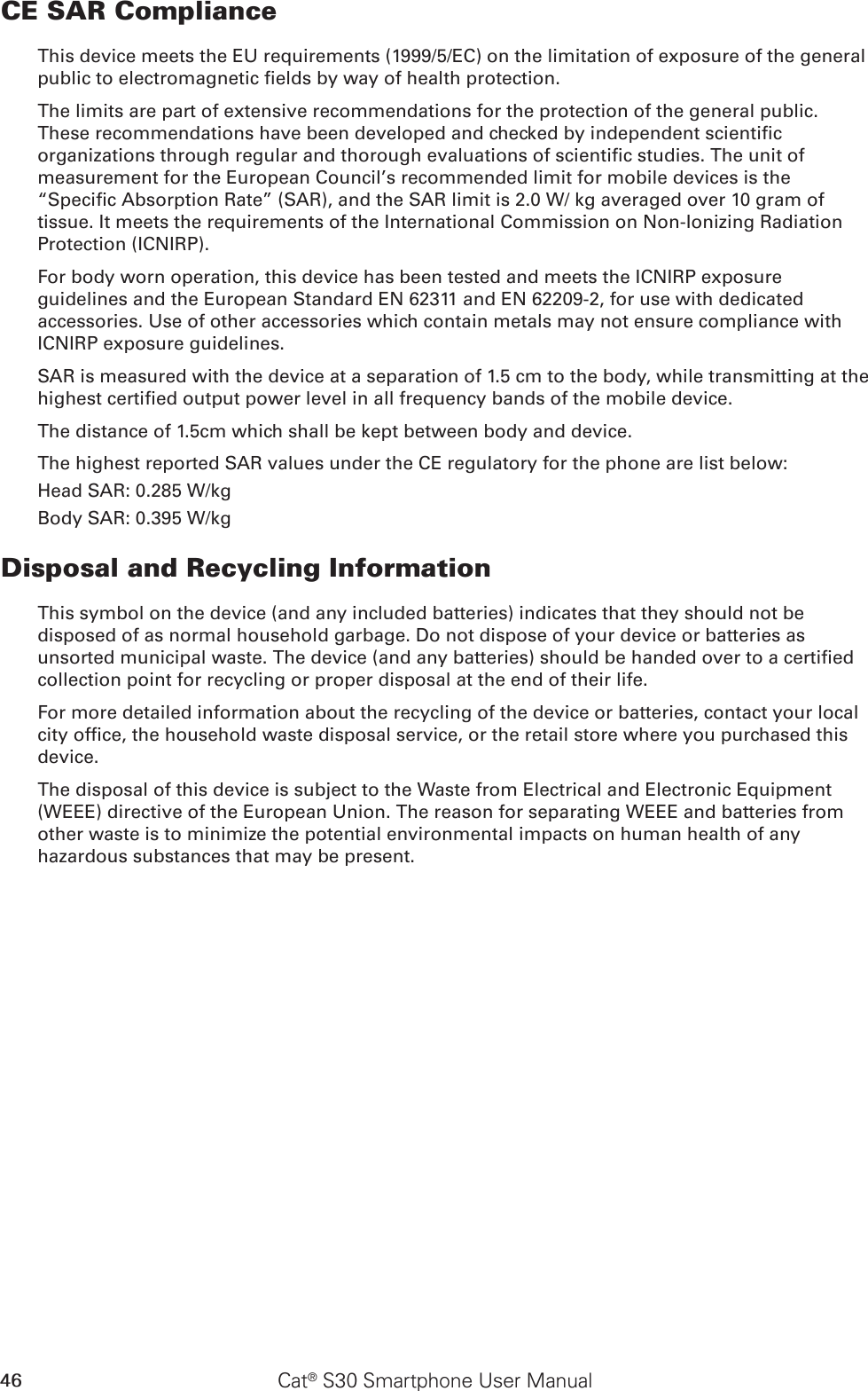 46 Cat® S30 Smartphone User ManualCE SAR ComplianceThis device meets the EU requirements (1999/5/EC) on the limitation of exposure of the general public to electromagnetic elds by way of health protection. The limits are part of extensive recommendations for the protection of the general public. These recommendations have been developed and checked by independent scientic organizations through regular and thorough evaluations of scientic studies. The unit of measurement for the European Council’s recommended limit for mobile devices is the “Specic Absorption Rate” (SAR), and the SAR limit is 2.0 W/ kg averaged over 10 gram of tissue. It meets the requirements of the International Commission on Non-Ionizing Radiation Protection (ICNIRP). For body worn operation, this device has been tested and meets the ICNIRP exposure guidelines and the European Standard EN 62311 and EN 62209-2, for use with dedicated accessories. Use of other accessories which contain metals may not ensure compliance with ICNIRP exposure guidelines.SAR is measured with the device at a separation of 1.5 cm to the body, while transmitting at the highest certied output power level in all frequency bands of the mobile device.The distance of 1.5cm which shall be kept between body and device.The highest reported SAR values under the CE regulatory for the phone are list below:Head SAR: 0.285 W/kgBody SAR: 0.395 W/kgDisposal and Recycling InformationThis symbol on the device (and any included batteries) indicates that they should not be disposed of as normal household garbage. Do not dispose of your device or batteries as unsorted municipal waste. The device (and any batteries) should be handed over to a certied collection point for recycling or proper disposal at the end of their life.For more detailed information about the recycling of the device or batteries, contact your local city ofce, the household waste disposal service, or the retail store where you purchased this device.The disposal of this device is subject to the Waste from Electrical and Electronic Equipment (WEEE) directive of the European Union. The reason for separating WEEE and batteries from other waste is to minimize the potential environmental impacts on human health of any hazardous substances that may be present.