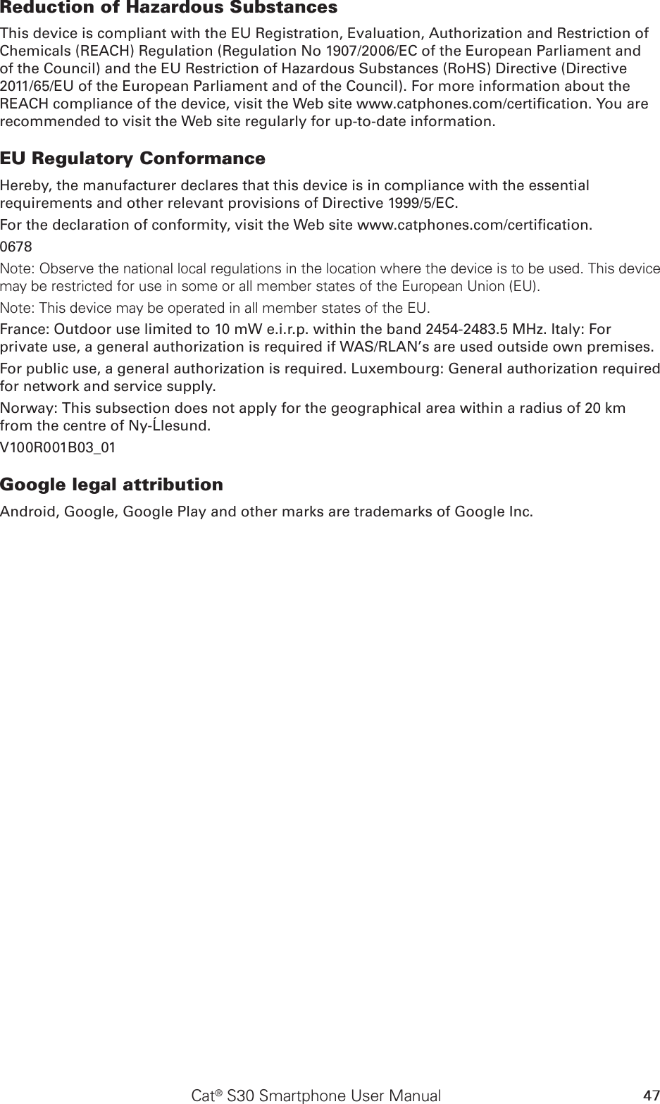 47Cat® S30 Smartphone User ManualReduction of Hazardous SubstancesThis device is compliant with the EU Registration, Evaluation, Authorization and Restriction of Chemicals (REACH) Regulation (Regulation No 1907/2006/EC of the European Parliament and of the Council) and the EU Restriction of Hazardous Substances (RoHS) Directive (Directive 2011/65/EU of the European Parliament and of the Council). For more information about the REACH compliance of the device, visit the Web site www.catphones.com/certication. You are recommended to visit the Web site regularly for up-to-date information.EU Regulatory ConformanceHereby, the manufacturer declares that this device is in compliance with the essential requirements and other relevant provisions of Directive 1999/5/EC.For the declaration of conformity, visit the Web site www.catphones.com/certication.0678Note: Observe the national local regulations in the location where the device is to be used. This device may be restricted for use in some or all member states of the European Union (EU).Note: This device may be operated in all member states of the EU.France: Outdoor use limited to 10 mW e.i.r.p. within the band 2454-2483.5 MHz. Italy: For private use, a general authorization is required if WAS/RLAN’s are used outside own premises.For public use, a general authorization is required. Luxembourg: General authorization required for network and service supply.Norway: This subsection does not apply for the geographical area within a radius of 20 km from the centre of Ny-Ålesund.V100R001B03_01Google legal attributionAndroid, Google, Google Play and other marks are trademarks of Google Inc.