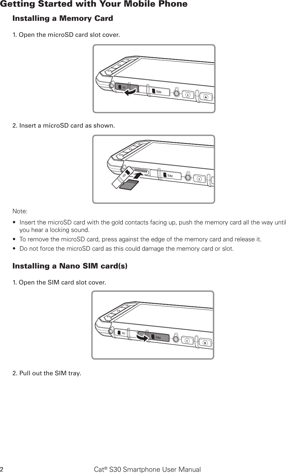 Cat® S30 Smartphone User Manual2Getting Started with Your Mobile PhoneInstalling a Memory Card1. Open the microSD card slot cover.2. Insert a microSD card as shown. Note: Insert the microSD card with the gold contacts facing up, push the memory card all the way until  ∙you hear a locking sound.  To remove the microSD card, press against the edge of the memory card and release it. ∙Do not force the microSD card as this could damage the memory card or slot. ∙Installing a Nano SIM card(s)1. Open the SIM card slot cover.2. Pull out the SIM tray. 