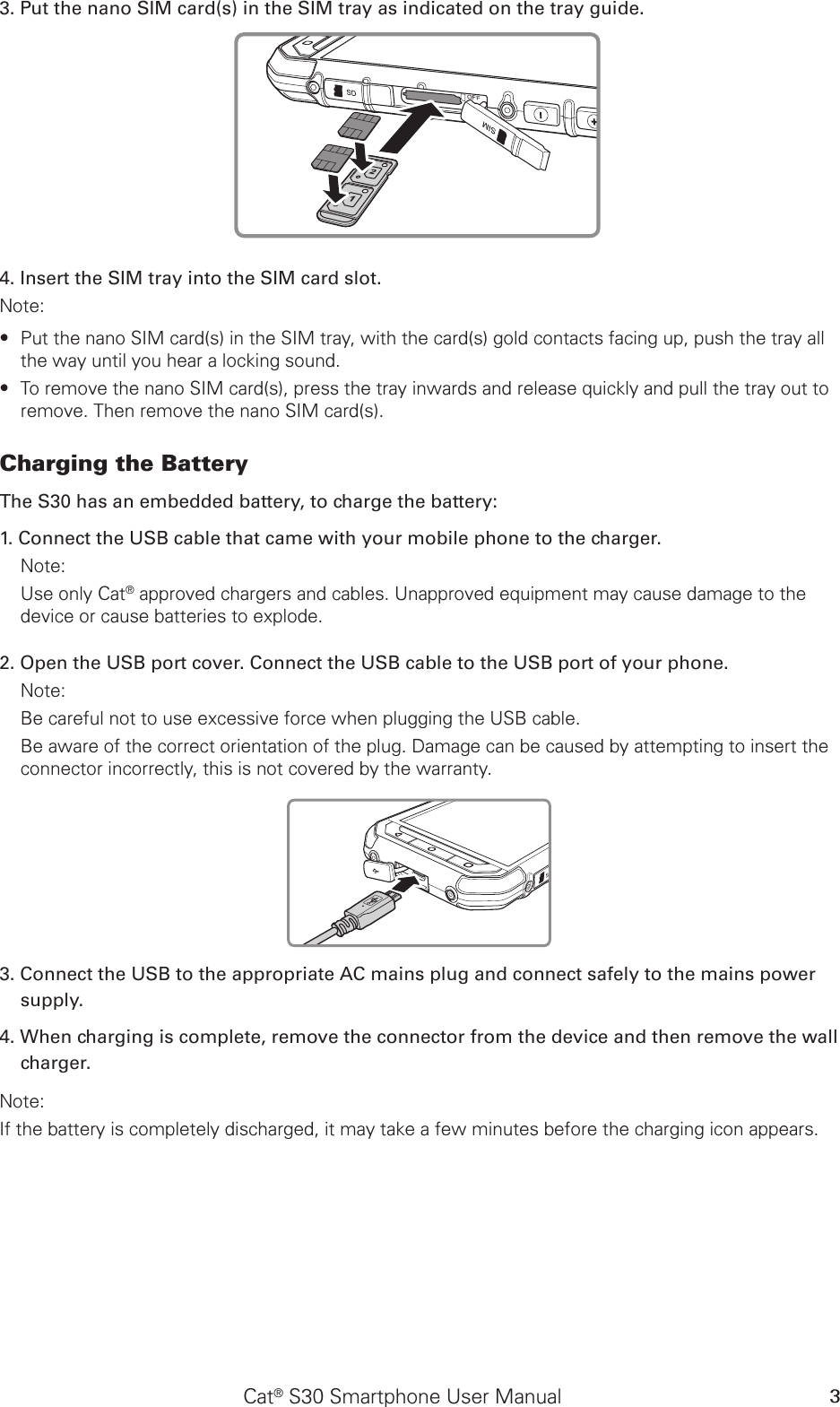 Cat® S30 Smartphone User Manual 33. Put the nano SIM card(s) in the SIM tray as indicated on the tray guide.4. Insert the SIM tray into the SIM card slot.Note: Put the nano SIM card(s) in the SIM tray, with the card(s) gold contacts facing up, push the tray all  ∙the way until you hear a locking sound.To remove the nano SIM card(s), press the tray inwards and release quickly and pull the tray out to  ∙remove. Then remove the nano SIM card(s).Charging the Battery The S30 has an embedded battery, to charge the battery: 1. Connect the USB cable that came with your mobile phone to the charger. Note: Use only Cat® approved chargers and cables. Unapproved equipment may cause damage to the device or cause batteries to explode.2. Open the USB port cover. Connect the USB cable to the USB port of your phone.Note: Be careful not to use excessive force when plugging the USB cable.Be aware of the correct orientation of the plug. Damage can be caused by attempting to insert the connector incorrectly, this is not covered by the warranty.3. Connect the USB to the appropriate AC mains plug and connect safely to the mains power supply. 4. When charging is complete, remove the connector from the device and then remove the wall charger. Note: If the battery is completely discharged, it may take a few minutes before the charging icon appears.